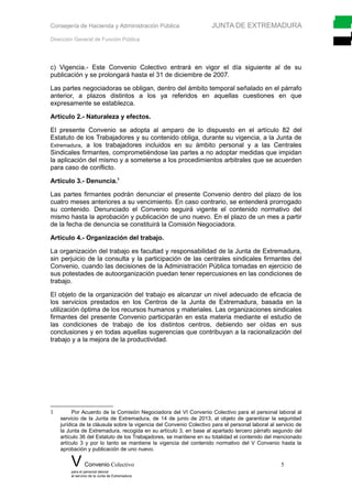 Consejería de Hacienda y Administración Pública JUNTA DE EXTREMADURA
Dirección General de Función Pública
c) Vigencia.- Este Convenio Colectivo entrará en vigor el día siguiente al de su
publicación y se prolongará hasta el 31 de diciembre de 2007.
Las partes negociadoras se obligan, dentro del ámbito temporal señalado en el párrafo
anterior, a plazos distintos a los ya referidos en aquellas cuestiones en que
expresamente se establezca.
Artículo 2.- Naturaleza y efectos.
El presente Convenio se adopta al amparo de lo dispuesto en el artículo 82 del
Estatuto de los Trabajadores y su contenido obliga, durante su vigencia, a la Junta de
Extremadura, a los trabajadores incluidos en su ámbito personal y a las Centrales
Sindicales firmantes, comprometiéndose las partes a no adoptar medidas que impidan
la aplicación del mismo y a someterse a los procedimientos arbitrales que se acuerden
para caso de conflicto.
Artículo 3.- Denuncia.1
Las partes firmantes podrán denunciar el presente Convenio dentro del plazo de los
cuatro meses anteriores a su vencimiento. En caso contrario, se entenderá prorrogado
su contenido. Denunciado el Convenio seguirá vigente el contenido normativo del
mismo hasta la aprobación y publicación de uno nuevo. En el plazo de un mes a partir
de la fecha de denuncia se constituirá la Comisión Negociadora.
Artículo 4.- Organización del trabajo.
La organización del trabajo es facultad y responsabilidad de la Junta de Extremadura,
sin perjuicio de la consulta y la participación de las centrales sindicales firmantes del
Convenio, cuando las decisiones de la Administración Pública tomadas en ejercicio de
sus potestades de autoorganización puedan tener repercusiones en las condiciones de
trabajo.
El objeto de la organización del trabajo es alcanzar un nivel adecuado de eficacia de
los servicios prestados en los Centros de la Junta de Extremadura, basada en la
utilización óptima de los recursos humanos y materiales. Las organizaciones sindicales
firmantes del presente Convenio participarán en esta materia mediante el estudio de
las condiciones de trabajo de los distintos centros, debiendo ser oídas en sus
conclusiones y en todas aquellas sugerencias que contribuyan a la racionalización del
trabajo y a la mejora de la productividad.
1 Por Acuerdo de la Comisión Negociadora del VI Convenio Colectivo para el personal laboral al
servicio de la Junta de Extremadura, de 14 de junio de 2013, al objeto de garantizar la seguridad
jurídica de la cláusula sobre la vigencia del Convenio Colectivo para el personal laboral al servicio de
la Junta de Extremadura, recogida en su artículo 3, en base al apartado tercero párrafo segundo del
artículo 36 del Estatuto de los Trabajadores, se mantiene en su totalidad el contenido del mencionado
artículo 3 y por lo tanto se mantiene la vigencia del contenido normativo del V Convenio hasta la
aprobación y publicación de uno nuevo.
V Convenio Colectivo 5
para el personal laboral
al servicio de la Junta de Extremadura
 