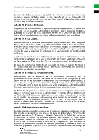 Consejería de Hacienda y Administración Pública JUNTA DE EXTREMADURA
Dirección General de Función Pública
La anotación de las sanciones se cancelarán de oficio o a instancia de parte en los
siguientes plazos, contados desde el día siguiente al de la finalización del
cumplimiento de la sanción: 2 meses para las faltas leves, 1 año para las faltas graves
y 2 años para las faltas muy graves.
Artículo 39.- Derechos Sindicales.
Sin perjuicio de lo establecido en la legislación vigente en esta materia, se estará a lo
dispuesto en el acuerdo Administración-Sindicatos sobre derechos sindicales,
publicado por la Orden de 28 de septiembre de 1994 en el DOE de 4 de octubre del
mismo año, a las adaptaciones del mismo o al acuerdo posterior que lo sustituya.
Artículo 40.- Salud Laboral.
Considerando que el trabajador tiene derecho a una protección eficaz de su integridad
física y de su salud en el trabajo y que la Administración tiene el deber de promover,
formular y aplicar una adecuada política de prevención de riesgos, las partes firmantes
del presente Convenio se comprometen a colaborar estrechamente para elevar los
niveles de salud y seguridad en el trabajo en la Administración de la Comunidad
Autónoma.
A este fin, se estará a lo que establece el Acuerdo para la determinación de las
condiciones de aplicación de la Ley de Prevención de Riesgos Laborales en la Junta
de Extremadura, de 27 de mayo de 1999, o al que en su momento se halle en vigor.
La Junta de Extremadura deberá hacer accesibles los locales y puestos de trabajo a
los trabajadores con condiciones físicas disminuidas, eliminando las barreras u
obstáculos que dificulten su movilidad.
Artículo 41.- Formación y perfeccionamiento.
Considerando que la formación es un instrumento fundamental para la
profesionalización del personal y la mejora de los servicios, los trabajadores podrán
asistir, con el fin de actualizar o perfeccionar sus conocimientos profesionales, a
cursos de formación profesional y promoción, de conformidad con lo que se establezca
en el Acuerdo entre la Junta de Extremadura y las Organizaciones Sindicales sobre
formación y perfeccionamiento de los empleados públicos que esté vigente.
La Administración procurará el acceso de los trabajadores con régimen a turnos a las
acciones formativas que convoque la Consejería de Presidencia a través de la Escuela
de Administración Pública. A tal efecto, los centros de trabajo realizarán, en la medida
de lo posible, las oportunas adecuaciones para facilitar la participación de los
trabajadores en las acciones formativas. En todo caso, la autorización para la
asistencia a las acciones formativas que coincidan con la jornada laboral del trabajador
estará supeditada a las necesidades del servicio.
Artículo 42.- Prestaciones no salariales.
Dada la situación existente en materia de prestaciones sociales no salariales en los
tres ámbitos de personal de que dispone la Junta de Extremadura: Administración
General, Administración Educativa y Servicio Extremeño de Salud, las partes se
comprometen a realizar los esfuerzos precisos para alcanzar un pacto sobre
prestaciones sociales no salariales que abarque a la totalidad de los empleados
públicos, que se sustente sobre la base de la homogeneidad, que establezca la
tipología de prestaciones sociales no salariales prioritarias y comunes a todos los
colectivos y que evite duplicidad con la percepción de prestaciones a las que ya se
V Convenio Colectivo 50
para el personal laboral
al servicio de la Junta de Extremadura
 