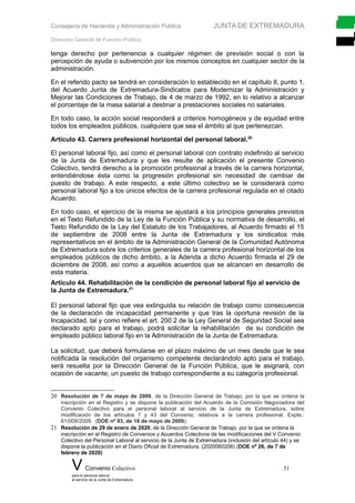 Consejería de Hacienda y Administración Pública JUNTA DE EXTREMADURA
Dirección General de Función Pública
tenga derecho por pertenencia a cualquier régimen de previsión social o con la
percepción de ayuda o subvención por los mismos conceptos en cualquier sector de la
administración.
En el referido pacto se tendrá en consideración lo establecido en el capítulo II, punto 1,
del Acuerdo Junta de Extremadura-Sindicatos para Modernizar la Administración y
Mejorar las Condiciones de Trabajo, de 4 de marzo de 1992, en lo relativo a alcanzar
el porcentaje de la masa salarial a destinar a prestaciones sociales no salariales.
En todo caso, la acción social responderá a criterios homogéneos y de equidad entre
todos los empleados públicos, cualquiera que sea el ámbito al que pertenezcan.
Artículo 43. Carrera profesional horizontal del personal laboral.20
El personal laboral fijo, así como el personal laboral con contrato indefinido al servicio
de la Junta de Extremadura y que les resulte de aplicación el presente Convenio
Colectivo, tendrá derecho a la promoción profesional a través de la carrera horizontal,
entendiéndose ésta como la progresión profesional sin necesidad de cambiar de
puesto de trabajo. A este respecto, a este último colectivo se le considerará como
personal laboral fijo a los únicos efectos de la carrera profesional regulada en el citado
Acuerdo.
En todo caso, el ejercicio de la misma se ajustará a los principios generales previstos
en el Texto Refundido de la Ley de la Función Pública y su normativa de desarrollo, el
Texto Refundido de la Ley del Estatuto de los Trabajadores, al Acuerdo firmado el 15
de septiembre de 2008 entre la Junta de Extremadura y los sindicatos más
representativos en el ámbito de la Administración General de la Comunidad Autónoma
de Extremadura sobre los criterios generales de la carrera profesional horizontal de los
empleados públicos de dicho ámbito, a la Adenda a dicho Acuerdo firmada el 29 de
diciembre de 2008, así como a aquellos acuerdos que se alcancen en desarrollo de
esta materia.
Artículo 44. Rehabilitación de la condición de personal laboral fijo al servicio de
la Junta de Extremadura.21
El personal laboral fijo que vea extinguida su relación de trabajo como consecuencia
de la declaración de incapacidad permanente y que tras la oportuna revisión de la
Incapacidad, tal y como refiere el art. 200.2 de la Ley General de Seguridad Social sea
declarado apto para el trabajo, podrá solicitar la rehabilitación de su condición de
empleado público laboral fijo en la Administración de la Junta de Extremadura.
La solicitud, que deberá formularse en el plazo máximo de un mes desde que le sea
notificada la resolución del organismo competente declarándolo apto para el trabajo,
será resuelta por la Dirección General de la Función Pública, que le asignará, con
ocasión de vacante, un puesto de trabajo correspondiente a su categoría profesional.
20 Resolución de 7 de mayo de 2009, de la Dirección General de Trabajo, por la que se ordena la
inscripción en el Registro y se dispone la publicación del Acuerdo de la Comisión Negociadora del
Convenio Colectivo para el personal laboral al servicio de la Junta de Extremadura, sobre
modificación de los artículos 7 y 43 del Convenio, relativos a la carrera profesional. Expte.:
81/009/2009. (DOE nº 93, de 18 de mayo de 2009).
21 Resolución de 29 de enero de 2020, de la Dirección General de Trabajo, por la que se ordena la
inscripción en el Registro de Convenios y Acuerdos Colectivos de las modificaciones del V Convenio
Colectivo del Personal Laboral al servicio de la Junta de Extremadura (inclusión del artículo 44) y se
dispone la publicación en el Diario Oficial de Extremadura. (2020060206) (DOE nº 26, de 7 de
febrero de 2020)
V Convenio Colectivo 51
para el personal laboral
al servicio de la Junta de Extremadura
 