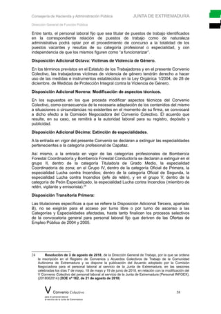 Consejería de Hacienda y Administración Pública JUNTA DE EXTREMADURA
Dirección General de Función Pública
Entre tanto, el personal laboral fijo que sea titular de puestos de trabajo identificados
en la correspondiente relación de puestos de trabajo como de naturaleza
administrativa podrá optar por el procedimiento de concurso a la totalidad de los
puestos vacantes y resultas de su categoría profesional o especialidad, y con
independencia de que los mismos figuren como “a funcionarizar”.
Disposición Adicional Octava: Víctimas de Violencia de Género.
En los términos previstos en el Estatuto de los Trabajadores y en el presente Convenio
Colectivo, las trabajadoras víctimas de violencia de género tendrán derecho a hacer
uso de las medidas e instrumentos establecidos en la Ley Orgánica 1/2004, de 28 de
diciembre, de Medidas de Protección Integral contra la Violencia de Género.
Disposición Adicional Novena: Modificación de aspectos técnicos.
En los supuestos en los que proceda modificar aspectos técnicos del Convenio
Colectivo, como consecuencia de la necesaria adaptación de los contenidos del mismo
a situaciones o circunstancias no existentes en el momento de su firma, se convocará
a dicho efecto a la Comisión Negociadora del Convenio Colectivo. El acuerdo que
resulte, en su caso, se remitirá a la autoridad laboral para su registro, depósito y
publicidad.
Disposición Adicional Décima: Extinción de especialidades.
A la entrada en vigor del presente Convenio se declaran a extinguir las especialidades
pertenecientes a la categoría profesional de Capataz.
Así mismo, a la entrada en vigor de las categorías profesionales de Bombero/a
Forestal Coordinador/a y Bombero/a Forestal Conductor/a se declaran a extinguir en el
grupo II, dentro de la categoría Titulado/a de Grado Medio, la especialidad
Coordinador/a de zona; en el Grupo IV, dentro de la categoría Oficial de Primera, la
especialidad Lucha contra Incendios; dentro de la categoría Oficial de Segunda, la
especialidad Lucha contra Incendios (jefe de retén), y en el grupo V, dentro de la
categoría de Peón Especializado, la especialidad Lucha contra Incendios (miembro de
retén, vigilante y emisorista).24
Disposición Transitoria Primera:
Las titulaciones específicas a que se refiere la Disposición Adicional Tercera, apartado
B), no se exigirán para el acceso por turno libre o por turno de ascenso a las
Categorías y Especialidades afectadas, hasta tanto finalicen los procesos selectivos
de la convocatoria general para personal laboral fijo que deriven de las Ofertas de
Empleo Público de 2004 y 2005.
24 Resolución de 3 de agosto de 2018, de la Dirección General de Trabajo, por la que se ordena
la inscripción en el Registro de Convenios y Acuerdos Colectivos de Trabajo de la Comunidad
Autónoma de Extremadura y se dispone la publicación del Acuerdo adoptado por la Comisión
Negociadora para el personal laboral al servicio de la Junta de Extremadura, en las sesiones
celebradas los días 7 de mayo, 18 de mayo y 19 de junio de 2018, en relación con la modificación del
V Convenio Colectivo del personal laboral al servicio de la Junta de Extremadura (Personal INFOEX).
(2018062014) (DOE nº 162, de 21 de agosto de 2018)
V Convenio Colectivo 58
para el personal laboral
al servicio de la Junta de Extremadura
 
