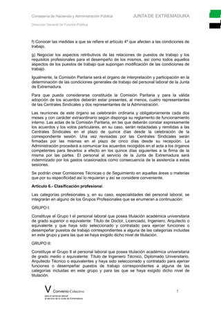 Consejería de Hacienda y Administración Pública JUNTA DE EXTREMADURA
Dirección General de Función Pública
f) Conocer las medidas a que se refiere el artículo 4º que afecten a las condiciones de
trabajo.
g) Negociar los aspectos retributivos de las relaciones de puestos de trabajo y los
requisitos profesionales para el desempeño de los mismos, así como todos aquellos
aspectos de los puestos de trabajo que supongan modificación de las condiciones de
trabajo.
Igualmente, la Comisión Paritaria será el órgano de interpretación y participación en la
determinación de las condiciones generales de trabajo del personal laboral de la Junta
de Extremadura.
Para que pueda considerarse constituida la Comisión Paritaria y para la válida
adopción de los acuerdos deberán estar presentes, al menos, cuatro representantes
de las Centrales Sindicales y dos representantes de la Administración.
Las reuniones de este órgano se celebrarán ordinaria y obligatoriamente cada dos
meses y con carácter extraordinario según disponga su reglamento de funcionamiento
interno. Las actas de la Comisión Paritaria, en las que deberán constar expresamente
los acuerdos y los votos particulares, en su caso, serán redactadas y remitidas a las
Centrales Sindicales en el plazo de quince días desde la celebración de la
correspondiente sesión. Una vez revisadas por las Centrales Sindicales serán
firmadas por las mismas en el plazo de cinco días desde su recepción. La
Administración procederá a comunicar los acuerdos recogidos en el acta a los órganos
competentes para llevarlos a efecto en los quince días siguientes a la firma de la
misma por las partes. El personal al servicio de la Junta de Extremadura será
indemnizado por los gastos ocasionados como consecuencia de la asistencia a estas
sesiones.
Se podrán crear Comisiones Técnicas o de Seguimiento en aquellas áreas o materias
que por su especificidad así lo requieran y así se considere conveniente.
Artículo 6.- Clasificación profesional.
Las categorías profesionales y, en su caso, especialidades del personal laboral, se
integrarán en alguno de los Grupos Profesionales que se enumeran a continuación:
GRUPO I:
Constituye el Grupo I el personal laboral que posea titulación académica universitaria
de grado superior o equivalente: Título de Doctor, Licenciado, Ingeniero, Arquitecto o
equivalente y que haya sido seleccionado y contratado para ejercer funciones o
desempeñar puestos de trabajo correspondientes a alguna de las categorías incluidas
en este grupo y para las que se haya exigido dicho nivel de titulación.
GRUPO II:
Constituye el Grupo II el personal laboral que posea titulación académica universitaria
de grado medio o equivalente: Título de Ingeniero Técnico, Diplomado Universitario,
Arquitecto Técnico o equivalentes y haya sido seleccionado y contratado para ejercer
funciones o desempeñar puestos de trabajo correspondientes a alguna de las
categorías incluidas en este grupo y para las que se haya exigido dicho nivel de
titulación.
V Convenio Colectivo 7
para el personal laboral
al servicio de la Junta de Extremadura
 