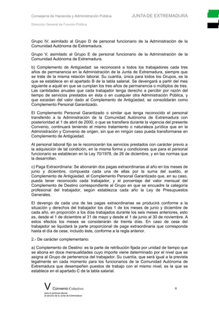 Consejería de Hacienda y Administración Pública JUNTA DE EXTREMADURA
Dirección General de Función Pública
Grupo IV, asimilado al Grupo D de personal funcionario de la Administración de la
Comunidad Autónoma de Extremadura.
Grupo V, asimilado al Grupo E de personal funcionario de la Administración de la
Comunidad Autónoma de Extremadura.
b) Complemento de Antigüedad: se reconocerá a todos los trabajadores cada tres
años de permanencia en la Administración de la Junta de Extremadura, siempre que
se trate de la misma relación laboral. Su cuantía, única para todos los Grupos, es la
que se establece en el apartado B de la tabla salarial. Se devengará a partir del mes
siguiente a aquél en que se cumplan los tres años de permanencia o múltiplos de tres.
Las cantidades anuales que cada trabajador tenga derecho a percibir por razón del
tiempo de servicios prestados en ésta o en cualquier otra Administración Pública, y
que excedan del valor dado al Complemento de Antigüedad, se consolidarán como
Complemento Personal Garantizado.
El Complemento Personal Garantizado o similar que tenga reconocido el personal
transferido a la Administración de la Comunidad Autónoma de Extremadura con
posterioridad al 1 de abril de 2000, o que se transfiera durante la vigencia del presente
Convenio, continuará teniendo el mismo tratamiento o naturaleza jurídica que en la
Administración y Convenio de origen, sin que en ningún caso pueda transformarse en
Complemento de Antigüedad.
Al personal laboral fijo se le reconocerán los servicios prestados con carácter previo a
la adquisición de tal condición, en la misma forma y condiciones que para el personal
funcionario se establecen en la Ley 70/1978, de 26 de diciembre, y en las normas que
la desarrollan.
c) Paga Extraordinaria: Se abonarán dos pagas extraordinarias al año en los meses de
junio y diciembre, compuesta cada una de ellas por la suma del sueldo, el
Complemento de Antigüedad, el Complemento Personal Garantizado que, en su caso,
pueda tener reconocido cada trabajador, y el porcentaje del valor mensual del
Complemento de Destino correspondiente al Grupo en que se encuadre la categoría
profesional del trabajador, según establezca cada año la Ley de Presupuestos
Generales.
El devengo de cada una de las pagas extraordinarias se producirá conforme a la
situación y derechos del trabajador los días 1 de los meses de junio y diciembre de
cada año, en proporción a los días trabajados durante los seis meses anteriores, esto
es, desde el 1 de diciembre al 31 de mayo y desde el 1 de junio al 30 de noviembre. A
estos efectos los meses se considerarán de treinta días. En caso de cese del
trabajador se liquidará la parte proporcional de paga extraordinaria que corresponda
hasta el día de cese, incluido éste, conforme a la regla anterior.
2.- De carácter complementario:
a) Complemento de Destino: es la parte de retribución fijada por unidad de tiempo que
se abona en doce mensualidades cuyo importe viene determinado por el nivel que se
asigna al Grupo de pertenencia del trabajador. Su cuantía, que será igual a la prevista
legalmente en cada momento para los funcionarios de la Comunidad Autónoma de
Extremadura que desempeñen puestos de trabajo con el mismo nivel, es la que se
establece en el apartado C de la tabla salarial.
V Convenio Colectivo 9
para el personal laboral
al servicio de la Junta de Extremadura
 