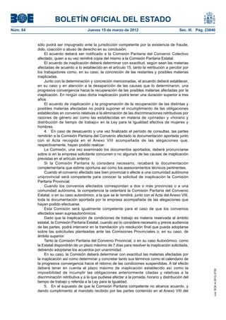 BOLETÍN OFICIAL DEL ESTADO
Núm. 64	                                  Jueves 15 de marzo de 2012	                              Sec. III. Pág. 23846


           sólo podrá ser impugnado ante la jurisdicción competente por la existencia de fraude,
           dolo, coacción o abuso de derecho en su conclusión.
                El acuerdo deberá ser notificado a la Comisión Paritaria del Convenio Colectivo
           afectado, quien a su vez remitirá copia del mismo a la Comisión Paritaria Estatal.
                El acuerdo de inaplicación deberá determinar con exactitud, según sean las materias
           afectadas de acuerdo a lo establecido en el artículo 15, tanto la retribución a percibir por
           los trabajadores como, en su caso, la concreción de las restantes y posibles materias
           inaplicadas.
                Junto con la determinación y concreción mencionadas, el acuerdo deberá establecer,
           en su caso y en atención a la desaparición de las causas que lo determinaron, una
           progresiva convergencia hacia la recuperación de las posibles materias afectadas por la
           inaplicación. En ningún caso dicha inaplicación podrá tener una duración superior a tres
           años.
                El acuerdo de inaplicación y la programación de la recuperación de las distintas y
           posibles materias afectadas no podrá suponer el incumplimiento de las obligaciones
           establecidas en convenio relativas a la eliminación de las discriminaciones retributivas por
           razones de género así como las establecidas en materia de «jornada» y «horario y
           distribución de tiempo de trabajo» en la Ley para la Igualdad efectiva de mujeres y
           hombres.
                4.  En caso de desacuerdo y una vez finalizado el período de consultas, las partes
           remitirán a la Comisión Paritaria del Convenio afectado la documentación aportada junto
           con el Acta recogida en el Anexo VIII acompañada de las alegaciones que,
           respectivamente, hayan podido realizar.
                La Comisión, una vez examinado los documentos aportados, deberá pronunciarse
           sobre si en la empresa solicitante concurren o no alguna/s de las causas de inaplicación
           previstas en el artículo anterior.
                Si la Comisión Paritaria lo considera necesario, recabará la documentación
           complementaria que estime oportuna así como los asesoramientos técnicos pertinentes.
                Cuando el convenio afectado sea bien provincial o afecte a una comunidad autónoma
           uniprovincial será competente para conocer la solicitud de inaplicación la Comisión
           Paritaria Provincial.
                Cuando los convenios afectados correspondan a dos o más provincias o a una
           comunidad autónoma, la competencia la ostentará la Comisión Paritaria del Convenio
           Estatal, o en su caso autonómico, a la que se le remitirá, junto con el Acta del Anexo VIII,
           toda la documentación aportada por la empresa acompañada de las alegaciones que
           hayan podido efectuarse.
                Esta Comisión será igualmente competente para el caso de que los convenios
           afectados sean supraautonómicos.
                Dado que la inaplicación de condiciones de trabajo es materia reservada al ámbito
           estatal, la Comisión Paritaria Estatal, cuando así lo considere necesario y previa audiencia
           de las partes, podrá intervenir en la tramitación y/o resolución final que pueda adoptarse
           sobre las solicitudes planteadas ante las Comisiones Provinciales o, en su caso, de
           ámbito superior.
                Tanto la Comisión Paritaria del Convenio Provincial, o en su caso Autonómico, como
           la Estatal dispondrán de un plazo máximo de 7 días para resolver la inaplicación solicitada,
           debiendo adoptarse los acuerdos por unanimidad.
                En su caso, la Comisión deberá determinar con exactitud las materias afectadas por
           la inaplicación así como determinar y concretar tanto sus términos como el calendario de
           la progresiva convergencia hacia el retorno de las condiciones suspendidas. A tal efecto
           deberá tener en cuenta el plazo máximo de inaplicación establecido así como la
                                                                                                                     cve: BOE-A-2012-3725




           imposibilidad de incumplir las obligaciones anteriormente citadas y relativas a la
           discriminación retributiva y a la que pudiese afectar a la jornada, horario y distribución del
           tiempo de trabajo y referida a la Ley para la Igualdad.
                5.  En el supuesto de que la Comisión Paritaria competente no alcance acuerdo, y
           dando cumplimiento al mandato recibido por las partes contenido en el Anexo VIII del
 