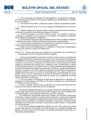 BOLETÍN OFICIAL DEL ESTADO
Núm. 64	                                  Jueves 15 de marzo de 2012	                               Sec. III. Pág. 23936


               2.  Por lo que refiere a la utilización de estas plataformas, se atenderá a lo dispuesto
           en el Real Decreto 1215/1997, de 18 de julio, modificado por el Real Decreto 2177/2004,
           de 12 de noviembre.
               3.  Sin perjuicio de lo anterior, y entre otras, deben cumplirse las siguientes medidas:

               a)  Deberá verificarse antes de su uso la resistencia y estabilidad de los puntos de
           apoyo.
               b)  Estarán dotadas de protección frente al riesgo de contacto eléctrico indirecto y
           verificarse la ausencia de líneas eléctricas aéreas en el entorno.
               c)  Cuando dispongan de carriles deberán poseer una perfecta nivelación,
           cimentación y alineación, así como topes en sus extremos. Los traslados se realizarán
           con la plataforma desalojada de trabajadores.
               d)  Para prevenir el riesgo de caídas de objetos sobre terceros se balizará, señalizará
           y acotará la zona inferior del terreno impidiendo el paso bajo su perpendicular.
               e)  Nunca deberán sobrecargarse; se repartirán los materiales necesarios para la
           correcta continuidad de los trabajos a lo largo de la plataforma.
               f)  Deben revisarse periódicamente y no utilizarse en condiciones meteorológicas
           adversas que superen lo previsto por el fabricante.

           Artículo 197.  Normas específicas para plataformas suspendidas de nivel variable de
               accionamiento manual o motorizado (andamios colgados).

               1.  Al igual que las plataformas incluidas en el artículo anterior, tienen la consideración
           de aparatos de elevación de personas, por lo tanto, les es de aplicación el Real Decreto
           1644/2008, de 10 de octubre, por el que se establecen las normas para la comercialización
           y puesta en servicio de las máquinas. En consecuencia, a estos equipos les resulta
           exigible que dispongan del «marcado CE», declaración «CE» de conformidad y manual
           de instrucciones de acuerdo con dichas normas. La documentación técnica debe alcanzar
           a todos los elementos de las plataformas (pescantes, contrapesos, cables de sustentación,
           aparejos y mecanismos de izado y descenso, barquilla y componentes de seguridad). A
           aquellas plataformas que por su fecha de comercialización o de puesta en servicio por
           primera vez no les sea de aplicación el referido Real Decreto 1644/2008, de 10 de
           octubre, deberán estar puesta en conformidad de acuerdo con lo establecido en el Real
           Decreto 1215/1997, de 18 de julio.
               2.  Por lo que refiere a la utilización de estos tipos de plataformas, se atenderá a lo
           dispuesto en el Real Decreto 1215/1997, de 18 de julio, modificado por el Real Decreto
           2177/2004, de 12 de noviembre.
               3.  Deben cumplirse, además de las contenidas en el manual de instrucciones del
           fabricante, entre otras, las siguientes normas de seguridad:

               –  El suelo de las plataformas debe ser una superficie resistente, antideslizante y debe
           quedar sujeto de tal forma que carezca de movimiento alguno, bien sea de deslizamiento
           o de basculamiento, y sólo pueda ser retirado por una acción voluntaria.
               –  Las plataformas suspendidas deben estar dotadas de barandilla, protecciones
           intermedias y zócalos montados a lo largo de todo su perímetro. La altura de la barandilla
           no será inferior a 90 centímetros medido desde lo alto de la barandilla hasta el suelo. La
           distancia entre la barandilla y la protección intermedia, y entre esta y el zócalo no debe
           sobrepasar los 50 centímetros el zócalo no debe tener una altura inferior a 15 centímetros
           por encima del suelo.
               –  En el caso de utilizarse plataformas múltiples con dos o más suelos, uno encima
           del otro, debe preverse una trampilla en el suelo superior y una escalera integrada que
                                                                                                                      cve: BOE-A-2012-3725




           permita un acceso seguro entre los suelos. La trampilla debe abrirse hacia arriba y no
           debe poder quedarse abierta.
 