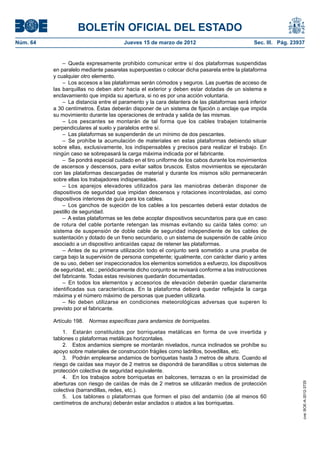 BOLETÍN OFICIAL DEL ESTADO
Núm. 64	                                 Jueves 15 de marzo de 2012	                            Sec. III. Pág. 23937


               –  Queda expresamente prohibido comunicar entre sí dos plataformas suspendidas
           en paralelo mediante pasarelas superpuestas o colocar dicha pasarela entre la plataforma
           y cualquier otro elemento.
               –  Los accesos a las plataformas serán cómodos y seguros. Las puertas de acceso de
           las barquillas no deben abrir hacia el exterior y deben estar dotadas de un sistema e
           enclavamiento que impida su apertura, si no es por una acción voluntaria.
               –  La distancia entre el paramento y la cara delantera de las plataformas será inferior
           a 30 centímetros. Éstas deberán disponer de un sistema de fijación o anclaje que impida
           su movimiento durante las operaciones de entrada y salida de las mismas.
               – Los pescantes se montarán de tal forma que los cables trabajen totalmente
           perpendiculares al suelo y paralelos entre sí.
               –  Las plataformas se suspenderán de un mínimo de dos pescantes.
               –  Se prohíbe la acumulación de materiales en estas plataformas debiendo situar
           sobre ellas, exclusivamente, los indispensables y precisos para realizar el trabajo. En
           ningún caso se sobrepasará la carga máxima indicada por el fabricante.
               –  Se pondrá especial cuidado en el tiro uniforme de los cabos durante los movimientos
           de ascensos y descensos, para evitar saltos bruscos. Estos movimientos se ejecutarán
           con las plataformas descargadas de material y durante los mismos sólo permanecerán
           sobre ellas los trabajadores indispensables.
               – Los aparejos elevadores utilizados para las maniobras deberán disponer de
           dispositivos de seguridad que impidan descensos y rotaciones incontroladas, así como
           dispositivos interiores de guía para los cables.
               –  Los ganchos de sujeción de los cables a los pescantes deberá estar dotados de
           pestillo de seguridad.
               –  A estas plataformas se les debe acoplar dispositivos secundarios para que en caso
           de rotura del cable portante retengan las mismas evitando su caída tales como: un
           sistema de suspensión de doble cable de seguridad independiente de los cables de
           sustentación y dotado de un freno secundario, o un sistema de suspensión de cable único
           asociado a un dispositivo anticaídas capaz de retener las plataformas.
               – Antes de su primera utilización todo el conjunto será sometido a una prueba de
           carga bajo la supervisión de persona competente; igualmente, con carácter diario y antes
           de su uso, deben ser inspeccionados los elementos sometidos a esfuerzo, los dispositivos
           de seguridad, etc.; periódicamente dicho conjunto se revisará conforme a las instrucciones
           del fabricante. Todas estas revisiones quedarán documentadas.
               –  En todos los elementos y accesorios de elevación deberán quedar claramente
           identificadas sus características. En la plataforma deberá quedar reflejada la carga
           máxima y el número máximo de personas que pueden utilizarla.
               – No deben utilizarse en condiciones meteorológicas adversas que superen lo
           previsto por el fabricante.

           Artículo 198.  Normas específicas para andamios de borriquetas.

               1.  Estarán constituidos por borriquetas metálicas en forma de uve invertida y
           tablones o plataformas metálicas horizontales.
               2.  Estos andamios siempre se montarán nivelados, nunca inclinados se prohíbe su
           apoyo sobre materiales de construcción frágiles como ladrillos, bovedillas, etc.
               3.  Podrán emplearse andamios de borriquetas hasta 3 metros de altura. Cuando el
           riesgo de caídas sea mayor de 2 metros se dispondrá de barandillas u otros sistemas de
           protección colectiva de seguridad equivalente.
               4.  En los trabajos sobre borriquetas en balcones, terrazas o en la proximidad de
           aberturas con riesgo de caídas de más de 2 metros se utilizarán medios de protección
                                                                                                                  cve: BOE-A-2012-3725




           colectiva (barrandillas, redes, etc.).
               5.  Los tablones o plataformas que formen el piso del andamio (de al menos 60
           centímetros de anchura) deberán estar anclados o atados a las borriquetas.
 