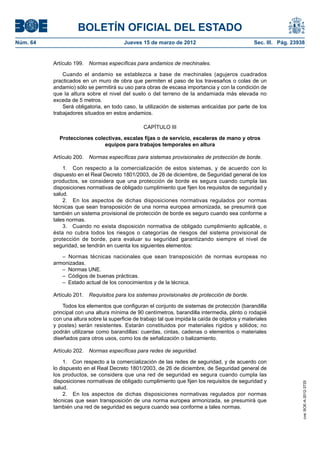 BOLETÍN OFICIAL DEL ESTADO
Núm. 64	                                 Jueves 15 de marzo de 2012	                              Sec. III. Pág. 23938


           Artículo 199.  Normas específicas para andamios de mechinales.

               Cuando el andamio se establezca a base de mechinales (agujeros cuadrados
           practicados en un muro de obra que permiten el paso de los travesaños o colas de un
           andamio) sólo se permitirá su uso para obras de escasa importancia y con la condición de
           que la altura sobre el nivel del suelo o del terreno de la andamiada más elevada no
           exceda de 5 metros.
               Será obligatoria, en todo caso, la utilización de sistemas anticaídas por parte de los
           trabajadores situados en estos andamios.

                                                  CAPÍTULO III

             Protecciones colectivas, escalas fijas o de servicio, escaleras de mano y otros
                              equipos para trabajos temporales en altura

           Artículo 200.  Normas específicas para sistemas provisionales de protección de borde.

               1.  Con respecto a la comercialización de estos sistemas, y de acuerdo con lo
           dispuesto en el Real Decreto 1801/2003, de 26 de diciembre, de Seguridad general de los
           productos, se considera que una protección de borde es segura cuando cumpla las
           disposiciones normativas de obligado cumplimiento que fijen los requisitos de seguridad y
           salud.
               2.  En los aspectos de dichas disposiciones normativas regulados por normas
           técnicas que sean transposición de una norma europea armonizada, se presumirá que
           también un sistema provisional de protección de borde es seguro cuando sea conforme a
           tales normas.
               3.  Cuando no exista disposición normativa de obligado cumplimiento aplicable, o
           ésta no cubra todos los riesgos o categorías de riesgos del sistema provisional de
           protección de borde, para evaluar su seguridad garantizando siempre el nivel de
           seguridad, se tendrán en cuenta los siguientes elementos:

              – Normas técnicas nacionales que sean transposición de normas europeas no
           armonizadas.
              –  Normas UNE.
              –  Códigos de buenas prácticas.
              –  Estado actual de los conocimientos y de la técnica.

           Artículo 201.  Requisitos para los sistemas provisionales de protección de borde.

               Todos los elementos que configuran el conjunto de sistemas de protección (barandilla
           principal con una altura mínima de 90 centímetros, barandilla intermedia, plinto o rodapié
           con una altura sobre la superficie de trabajo tal que impida la caída de objetos y materiales
           y postes) serán resistentes. Estarán constituidos por materiales rígidos y sólidos; no
           podrán utilizarse como barandillas: cuerdas, cintas, cadenas o elementos o materiales
           diseñados para otros usos, como los de señalización o balizamiento.

           Artículo 202.  Normas específicas para redes de seguridad.

               1.  Con respecto a la comercialización de las redes de seguridad, y de acuerdo con
           lo dispuesto en el Real Decreto 1801/2003, de 26 de diciembre, de Seguridad general de
           los productos, se considera que una red de seguridad es segura cuando cumpla las
           disposiciones normativas de obligado cumplimiento que fijen los requisitos de seguridad y
                                                                                                                    cve: BOE-A-2012-3725




           salud.
               2.  En los aspectos de dichas disposiciones normativas regulados por normas
           técnicas que sean transposición de una norma europea armonizada, se presumirá que
           también una red de seguridad es segura cuando sea conforme a tales normas.
 