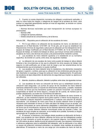 BOLETÍN OFICIAL DEL ESTADO
Núm. 64	                                 Jueves 15 de marzo de 2012	                              Sec. III. Pág. 23940


               3.  Cuando no exista disposición normativa de obligado cumplimiento aplicable, o
           ésta no cubra todos los riesgos o categorías de riesgos de la escalera de mano, para
           evaluar su seguridad garantizando siempre el nivel de seguridad, se tendrán en cuenta
           los siguientes elementos:

              – Normas técnicas nacionales que sean transposición de normas europeas no
           armonizadas.
              –  Normas UNE.
              –  Códigos de buenas prácticas.
              –  Estado actual de los conocimientos y de la técnica.

           Artículo 206.  Requisitos para la utilización de las escaleras de mano.

               1.  Por lo que refiere a la utilización de las escaleras de mano, se atenderá a lo
           dispuesto en el Real Decreto 1215/1997, de 18 de julio, por el que se establecen las
           Disposiciones mínimas de seguridad y salud para la utilización por los trabajadores de los
           equipos de trabajo modificado por el Real Decreto 2177/2004, de 12 de noviembre, de
           Equipos de trabajo, en materia de trabajos en altura, que incluye normas sobre andamios,
           escaleras de mano y las técnicas de acceso y de posicionamiento mediante cuerdas.
               2.  Las escaleras de mano deberán ajustarse a lo establecido en su normativa
           específica. Se tendrán en cuenta, entre otras, las siguientes medidas:

                a)  La utilización de una escalera de mano como puesto de trabajo en altura deberá
           limitarse a las circunstancias en las que la utilización de otros equipos de trabajo más
           seguros no esté justificada, por el bajo nivel de riesgo y por las características de los
           emplazamientos que el empresario no pueda modificar.
                b)  Las escaleras de mano deberán tener la resistencia y los elementos necesarios
           de apoyo o sujeción, o ambos, para que su utilización en las condiciones para las que han
           sido diseñados no suponga un riesgo de caída por rotura o desplazamiento. En particular,
           las escaleras de tijera dispondrán de elementos de seguridad que impidan su apertura al
           ser utilizadas.

              3.  Además, durante su utilización, deberán cumplirse, entre otras, las siguientes normas:

                a)  Las escaleras de mano se colocarán de forma que su estabilidad durante su
           utilización esté asegurada. Los puntos de apoyo de las escaleras de mano deberán
           asentarse sólidamente sobre un soporte de dimensiones adecuadas, y estable, resistente
           e inmóvil, de forma que los travesaños queden en posición horizontal. Las escaleras
           suspendidas se fijarán de forma segura y, excepto las de cuerda, de manera que no
           puedan desplazarse y se eviten los movimientos de balanceo.
                b)  Se impedirá el deslizamiento de los pies de las escaleras de mano durante su
           utilización, ya sea mediante la fijación de la parte superior o inferior de los largueros, ya
           sea mediante cualquier dispositivo antideslizante o cualquier otra solución de eficacia
           equivalente. Las escaleras de mano para fines de acceso deberán tener la longitud
           necesaria para sobresalir al menos un metro del plano de trabajo al que se accede. Las
           escaleras compuestas de varios elementos adaptables o extensibles deberán utilizarse
           de forma que la inmovilización recíproca de los distintos elementos esté asegurada. Las
           escaleras con ruedas deberán haberse inmovilizado antes de acceder a ellas. Las
           escaleras de mano simples se colocarán, en la medida de lo posible, formando un ángulo
           aproximado de 75 grados con la horizontal.
                c)  El ascenso, el descenso y los trabajos desde escaleras se efectuarán de frente a
           éstas. Las escaleras de mano deberán utilizarse de forma que los trabajadores puedan
                                                                                                                    cve: BOE-A-2012-3725




           tener en todo momento un punto de apoyo y de sujeción seguros. Los trabajos a más
           de 3,50 metros de altura, desde el punto de operación al suelo, que requieran movimientos
           o esfuerzos peligrosos para la estabilidad del trabajador, sólo se efectuarán si se utiliza
           un equipo de protección individual anticaídas o se adoptan otras medidas de protección
           alternativas. El transporte a mano de una carga por una escalera de mano se hará de
 