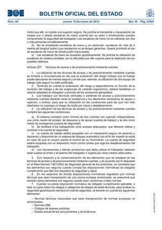 BOLETÍN OFICIAL DEL ESTADO
Núm. 64	                                Jueves 15 de marzo de 2012	                            Sec. III. Pág. 23941


           modo que ello no impida una sujeción segura. Se prohíbe el transporte y manipulación de
           cargas por o desde escaleras de mano cuando por su peso o dimensiones puedan
           comprometer la seguridad del trabajador. Las escaleras de mano no se utilizarán por dos
           o más personas simultáneamente.
               d)  No se emplearán escaleras de mano y, en particular, escaleras de más de 5
           metros de longitud sobre cuya resistencia no se tengan garantías. Queda prohibido el uso
           de escaleras de mano de construcción improvisada.
               e)  Las escaleras de mano se revisarán periódicamente. Se prohíbe la utilización de
           escaleras de madera pintadas, por la dificultad que ello supone para la detección de sus
           posibles defectos.

           Artículo 207.  Técnicas de acceso y de posicionamiento mediante cuerdas.

               1.  La utilización de las técnicas de acceso y de posicionamiento mediante cuerdas
           se limitará a circunstancias en las que la evaluación del riesgo indique que el trabajo
           puede ejecutarse de manera segura y en las que, además, la utilización de otro equipo de
           trabajo más seguro no esté justificada.
               2.  Teniendo en cuenta la evaluación del riesgo y especialmente en función de la
           duración del trabajo y de las exigencias de carácter ergonómico, deberá facilitarse un
           asiento adaptado al trabajador y provisto de los accesorios apropiados.
               3.  Los trabajos con técnicas verticales o sistemas de acceso y posicionamiento
           mediante cuerdas deberán tener la resistencia y los elementos necesarios de apoyo o
           sujeción, o ambos, para que su utilización en las condiciones para las que han sido
           diseñados no suponga un riesgo de caída por rotura o desplazamiento.
               4.  La utilización de las técnicas de acceso y de posicionamiento mediante cuerdas
           cumplirá las siguientes condiciones:
               a)  El sistema constará como mínimo de dos cuerdas con sujeción independiente,
           una como medio de acceso, de descenso y de apoyo (cuerda de trabajo) y la otra como
           medio de emergencia (cuerda de seguridad).
               b)  Se facilitará a los trabajadores unos arneses adecuados, que deberán utilizar y
           conectar a la cuerda de seguridad.
               c)  La cuerda de trabajo estará equipada con un mecanismo seguro de ascenso y
           descenso y dispondrá de un sistema de bloqueo automático con el fin de impedir la caída
           en caso de que el usuario pierda el control de su movimiento. La cuerda de seguridad
           estará equipada con un dispositivo móvil contra caídas que siga los desplazamientos del
           trabajador.
               d)  Las herramientas y demás accesorios que deba utilizar el trabajador deberán
           estar sujetos al arnés o al asiento del trabajador o sujetos por otros medios adecuados.
               5.  Con respecto a la comercialización de los elementos que se emplean en las
           técnicas de acceso y de posicionamiento mediante cuerdas, y de acuerdo con lo dispuesto
           en el Real Decreto 1801/2003 de Seguridad general de los productos, se considera que
           los elementos son seguros cuando cumpla las disposiciones normativas de obligado
           cumplimiento que fijen los requisitos de seguridad y salud.
               6.  En los aspectos de dichas disposiciones normativas regulados por normas
           técnicas que sean transposición de una norma europea armonizada, se presumirá que
           también estos elementos son seguros cuando sean conformes a tales normas.
               7.  Cuando no exista disposición normativa de obligado cumplimiento aplicable, o
           ésta no cubra todos los riesgos o categorías de riesgos de estas técnicas, para evaluar su
           seguridad garantizando siempre el nivel de seguridad, se tendrán en cuenta los siguientes
           elementos:
                                                                                                                 cve: BOE-A-2012-3725




              – Normas técnicas nacionales que sean transposición de normas europeas no
           armonizadas.
              –  Normas UNE.
              –  Códigos de buenas prácticas.
              –  Estado actual de los conocimientos y de la técnica.
 