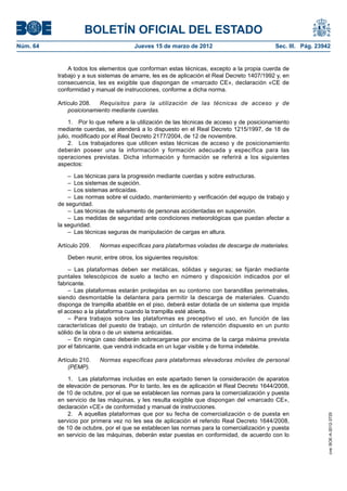 BOLETÍN OFICIAL DEL ESTADO
Núm. 64	                                 Jueves 15 de marzo de 2012	                            Sec. III. Pág. 23942


               A todos los elementos que conforman estas técnicas, excepto a la propia cuerda de
           trabajo y a sus sistemas de amarre, les es de aplicación el Real Decreto 1407/1992 y, en
           consecuencia, les es exigible que dispongan de «marcado CE», declaración «CE de
           conformidad y manual de instrucciones, conforme a dicha norma.

           Artículo 208.  	Requisitos para la utilización de las técnicas de acceso y de
               posicionamiento mediante cuerdas.

                1.  Por lo que refiere a la utilización de las técnicas de acceso y de posicionamiento
           mediante cuerdas, se atenderá a lo dispuesto en el Real Decreto 1215/1997, de 18 de
           julio, modificado por el Real Decreto 2177/2004, de 12 de noviembre.
                2.  Los trabajadores que utilicen estas técnicas de acceso y de posicionamiento
           deberán poseer una la información y formación adecuada y específica para las
           operaciones previstas. Dicha información y formación se referirá a los siguientes
           aspectos:

               –  Las técnicas para la progresión mediante cuerdas y sobre estructuras.
               –  Los sistemas de sujeción.
               –  Los sistemas anticaídas.
               –  Las normas sobre el cuidado, mantenimiento y verificación del equipo de trabajo y
           de seguridad.
               –  Las técnicas de salvamento de personas accidentadas en suspensión.
               –  Las medidas de seguridad ante condiciones meteorológicas que puedan afectar a
           la seguridad.
               –  Las técnicas seguras de manipulación de cargas en altura.

           Artículo 209.  	 Normas específicas para plataformas voladas de descarga de materiales.

              Deben reunir, entre otros, los siguientes requisitos:

               – Las plataformas deben ser metálicas, sólidas y seguras; se fijarán mediante
           puntales telescópicos de suelo a techo en número y disposición indicados por el
           fabricante.
               –  Las plataformas estarán protegidas en su contorno con barandillas perimetrales,
           siendo desmontable la delantera para permitir la descarga de materiales. Cuando
           disponga de trampilla abatible en el piso, deberá estar dotada de un sistema que impida
           el acceso a la plataforma cuando la trampilla esté abierta.
               – Para trabajos sobre las plataformas es preceptivo el uso, en función de las
           características del puesto de trabajo, un cinturón de retención dispuesto en un punto
           sólido de la obra o de un sistema anticaídas.
               –  En ningún caso deberán sobrecargarse por encima de la carga máxima prevista
           por el fabricante, que vendrá indicada en un lugar visible y de forma indeleble.

           Artículo 210.  	 Normas específicas para plataformas elevadoras móviles de personal
               (PEMP).

               1.  Las plataformas incluidas en este apartado tienen la consideración de aparatos
           de elevación de personas. Por lo tanto, les es de aplicación el Real Decreto 1644/2008,
           de 10 de octubre, por el que se establecen las normas para la comercialización y puesta
           en servicio de las máquinas, y les resulta exigible que dispongan del «marcado CE»,
           declaración «CE» de conformidad y manual de instrucciones.
               2.  A aquellas plataformas que por su fecha de comercialización o de puesta en
                                                                                                                  cve: BOE-A-2012-3725




           servicio por primera vez no les sea de aplicación el referido Real Decreto 1644/2008,
           de 10 de octubre, por el que se establecen las normas para la comercialización y puesta
           en servicio de las máquinas, deberán estar puestas en conformidad, de acuerdo con lo
 
