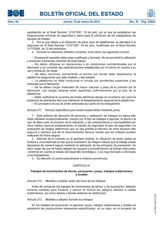 BOLETÍN OFICIAL DEL ESTADO
Núm. 64	                                 Jueves 15 de marzo de 2012	                              Sec. III. Pág. 23943


           establecido en el Real Decreto 1215/1997, 18 de julio, por el que se establecen las
           Disposiciones mínimas de seguridad y salud para la utilización de los trabajadores de
           equipos de trabajo.
               3.  Por lo que refiere a la utilización de estos tipos de plataformas, se atenderá a lo
           dispuesto en el Real Decreto 1215/1997, 18 de julio, modificado por el Real Decreto
           2177/2004, de 12 de noviembre.
               4.  Durante su utilización deberán cumplirse, entre otras, las siguientes normas:

                –  El personal operador debe estar cualificado y formado. No se permitirá la utilización
           y el acceso a personas carentes de autorización.
                – No deben utilizarse en operaciones o en condiciones contraindicadas por el
           fabricante y se cumplirán las especificaciones establecidas por el mismo en cuanto a su
           uso y limitación de carga.
                – Se debe reconocer previamente el terreno por donde debe desplazarse la
           plataforma asegurando que esté nivelado y sea estable.
                –  La plataforma no debe conducirse ni circular por pendientes superiores a las
           indicadas por el fabricante.
                –  No se deben cargar materiales de mayor volumen y peso de lo previsto por el
           fabricante. Las cargas deberán estar repartidas uniformemente por el piso de la
           plataforma.
                –  Debe verificarse la ausencia de líneas eléctricas aéreas en el entorno así como la
           presencia de elementos fijos que interfieran el desplazamiento espacial de la plataforma.
                –  Es preceptivo el uso de arnés anticaídas por parte de los trabajadores.

           Artículo 211.  Normas específicas para cestas suspendidas mediante grúas.

                1.  Este sistema de elevación de personas y realización de trabajos en altura sólo
           debe utilizarse excepcionalmente, cuando por el tipo de trabajos a ejecutar, la altura a la
           que se deba subir, la duración de la utilización, y las características o inaccesibilidad por
           otros medios hasta el emplazamiento, el estudio de seguridad, el plan de seguridad o la
           evaluación de riesgos determinen que no sea posible la elección de otros equipos más
           seguros y siempre que de la documentación técnica resulte que los trabajos pueden
           realizarse de forma segura.
                2.  Además de lo indicado en el apartado anterior, la utilización de estas cestas se
           limitará a circunstancias en las que la evaluación de riesgos indique que el trabajo puede
           ejecutarse de manera segura mediante la aplicación de los principios de prevención. Es
           decir, luego de que se hayan elegido los equipos y procedimientos de trabajo adecuados
           –teniendo en cuenta el estado del desarrollo tecnológico– y se haya formado e informado
           a los trabajadores.
                3.  Su elección no podrá subordinarse a criterios económicos.

                                                  CAPÍTULO IV

             Trabajos de movimientos de tierras, excavación, pozos, trabajos subterráneos
                                              y túneles

           Artículo 212.  Medidas a adoptar antes del inicio de los trabajos.

              Antes de comenzar los trabajos de movimientos de tierras, y de excavación, deberán
           tomarse medidas para localizar y reducir al mínimo los peligros debidos a cables
           subterráneos, así como aéreos y demás sistemas de distribución.
                                                                                                                    cve: BOE-A-2012-3725




           Artículo 213.  Medidas a adoptar durante los trabajos.

              En los trabajos de excavación en general, pozos, trabajos subterráneos y túneles se
           adoptarán las precauciones necesarias especificadas, en su caso, en el proyecto de
 