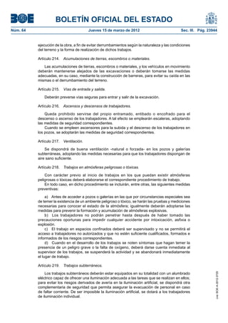 BOLETÍN OFICIAL DEL ESTADO
Núm. 64	                                 Jueves 15 de marzo de 2012	                              Sec. III. Pág. 23944


           ejecución de la obra, a fin de evitar derrumbamientos según la naturaleza y las condiciones
           del terreno y la forma de realización de dichos trabajos.

           Artículo 214.  Acumulaciones de tierras, escombros o materiales.

              Las acumulaciones de tierras, escombros o materiales, y los vehículos en movimiento
           deberán mantenerse alejados de las excavaciones o deberán tomarse las medidas
           adecuadas, en su caso, mediante la construcción de barreras, para evitar su caída en las
           mismas o el derrumbamiento del terreno.

           Artículo 215.  Vías de entrada y salida.

              Deberán preverse vías seguras para entrar y salir de la excavación.

           Artículo 216.  Ascensos y descensos de trabajadores.

               Queda prohibido servirse del propio entramado, entibado o encofrado para el
           descenso o ascenso de los trabajadores. A tal efecto se emplearán escaleras, adoptando
           las medidas de seguridad correspondientes.
               Cuando se empleen ascensores para la subida y el descenso de los trabajadores en
           los pozos, se adoptarán las medidas de seguridad correspondientes.

           Artículo 217.  Ventilación.

               Se dispondrá de buena ventilación -natural o forzada- en los pozos y galerías
           subterráneas, adoptando las medidas necesarias para que los trabajadores dispongan de
           aire sano suficiente.

           Artículo 218.  Trabajos en atmósferas peligrosas o tóxicas.

               Con carácter previo al inicio de trabajos en los que puedan existir atmósferas
           peligrosas o tóxicas deberá elaborarse el correspondiente procedimiento de trabajo.
               En todo caso, en dicho procedimiento se incluirán, entre otras, las siguientes medidas
           preventivas:

                a)  Antes de acceder a pozos o galerías en las que por circunstancias especiales sea
           de temer la existencia de un ambiente peligroso o tóxico, se harán las pruebas y mediciones
           necesarias para conocer el estado de la atmósfera; igualmente deberán adoptarse las
           medidas para prevenir la formación y acumulación de atmósferas explosivas.
                b)  Los trabajadores no podrán penetrar hasta después de haber tomado las
           precauciones oportunas para impedir cualquier accidente por intoxicación, asfixia o
           explosión.
                c)  El trabajo en espacios confinados deberá ser supervisado y no se permitirá el
           acceso a trabajadores no autorizados y que no estén suficiente cualificados, formados e
           informados de los riesgos correspondientes.
                d)  Cuando en el desarrollo de los trabajos se noten síntomas que hagan temer la
           presencia de un peligro grave o la falta de oxígeno, deberá darse cuenta inmediata al
           supervisor de los trabajos, se suspenderá la actividad y se abandonará inmediatamente
           el lugar de trabajo.

           Artículo 219.  Trabajos subterráneos.

               Los trabajos subterráneos deberán estar equipados en su totalidad con un alumbrado
                                                                                                                    cve: BOE-A-2012-3725




           eléctrico capaz de ofrecer una iluminación adecuada a las tareas que se realizan en ellos;
           para evitar los riesgos derivados de avería en la iluminación artificial, se dispondrá otra
           complementaria de seguridad que permita asegurar la evacuación de personal en caso
           de faltar corriente. De ser imposible la iluminación artificial, se dotará a los trabajadores
           de iluminación individual.
 