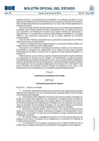 BOLETÍN OFICIAL DEL ESTADO
Núm. 64	                                  Jueves 15 de marzo de 2012	                              Sec. III. Pág. 23847


           presente Convenio, las discrepancias se someterán a un arbitraje vinculante en cuyo
           caso el laudo arbitral tendrá la misma eficacia que los acuerdos en período de consultas y
           sólo será recurrible conforme al procedimiento y en su caso a los motivos establecidos en
           el artículo 91 del E.T.
                Tal y como señala el Anexo VIII del presente Convenio y a los efectos del sometimiento
           a arbitraje, será la propia Comisión Paritaria competente la que en el plazo de los cinco
           días siguientes a la finalización del plazo para resolver remitirá las actuaciones y
           documentación al correspondiente Servicio Interconfederal de Mediación y Arbitraje
           (SIMA) u otro organismo equivalente al que se hayan adherido en el ámbito
           correspondiente.
                Si la Comisión Paritaria competente fue la provincial las actuaciones las remitirá al
           SIMA de la provincia correspondiente.
                Cuando la competencia haya estado atribuida a la Comisión Paritaria Estatal, las
           actuaciones se remitirán por ésta al SIMA Estatal.
                De acuerdo con lo anterior el arbitraje se someterá y dictará con la intervención,
           formalidades y procedimiento establecidos en el vigente Acuerdo sobre Solución
           Extrajudicial de Conflictos y asumido por el vigente Convenio Sectorial Estatal en el
           artículo 117.
                Para el caso de que en el futuro y durante la vigencia del presente Capítulo referente
           a «Inaplicación de Condiciones de Trabajo», se estableciesen, mediante Acuerdos
           Interprofesionales que afecten al presente Convenio, nuevos procedimientos de aplicación
           general y directa para solventar las discrepancias, incluido el arbitraje vinculante, surgidos
           en la negociación de los acuerdos establecidos en los artículos 41.6 y 82.3 del E.T., las
           partes firmantes del presente Convenio Estatal se adaptarán, en su caso, a los
           procedimientos que se establezcan en los citados Acuerdos Interprofesionales.

                                                     TÍTULO I

                                    Condiciones de prestación del trabajo

                                                   CAPÍTULO I

                                      Condiciones generales de ingreso

           Artículo 18.  Ingreso en el trabajo.

                1.  La admisión del personal se efectuará de acuerdo con las disposiciones generales
           vigentes sobre colocación, así como las disposiciones especiales según el tipo de trabajo
           o circunstancias del trabajador.
                2.  Las empresas están obligadas a comunicar a los servicios públicos de empleo, en
           el plazo de los diez días siguientes a su concertación, el contenido de los contratos de
           trabajo que celebren o las prórrogas de los mismos, deban o no formalizarse por escrito,
           en los términos previstos en el Real Decreto 1424/2002, de 27 de diciembre, por el que se
           regula el contenido de los Contratos de trabajo y de sus copias básicas a los servicios
           públicos de empleo, y el uso de medios telemáticos en relación con aquellos.
                3.  Asimismo la empresa deberá enviar o remitir a los citados servicios la copia
           básica de los contratos de trabajo, previamente entregada a la representación de los
           trabajadores, si la hubiere. En todo caso se le entregará una copia completa del contrato
           al trabajador contratado.
                4.  Se prohíbe emplear a trabajadores menores de 18 años para la ejecución de
           trabajos en las obras, sin perjuicio de lo establecido en el artículo 25.4 referente al
                                                                                                                     cve: BOE-A-2012-3725




           contrato para la formación.
                5.  La acreditación de la categoría profesional por la Tarjeta Profesional de la
           Construcción no obliga a la empresa a la contratación del trabajador con esa categoría.
 