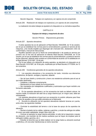 BOLETÍN OFICIAL DEL ESTADO
Núm. 64	                                 Jueves 15 de marzo de 2012	                            Sec. III. Pág. 23946


                 Sección Segunda.  Trabajos con explosivos y en cajones de aire comprimido

           Artículo 226.  Realización de trabajos con explosivos y en cajones de aire comprimido.

              La realización de estos trabajos se ajustará a lo dispuesto en su normativa específica.

                                                 CAPÍTULO VI

                                  Equipos de trabajo y maquinaria de obra

                                  Sección Primera.  Disposiciones generales

           Artículo 227.  Aparatos elevadores.

               A estos aparatos les es de aplicación el Real Decreto 1644/2008, de 10 de octubre,
           por el que se establecen las normas para la comercialización y puesta en servicio de las
           máquinas, y les resulta exigible que dispongan del «marcado CE», declaración «CE» de
           conformidad y manual de instrucciones.
               Aquellos aparatos que por su fecha de comercialización o de puesta en servicio por
           primera vez no les sea de aplicación el referido Real Decreto 1644/2008, de 10 de
           octubre, por el que se establecen las normas para la comercialización y puesta en servicio
           de las máquinas, deberán estar puestos en conformidad de acuerdo con lo establecido en
           el Real Decreto 1215/1997, 18 de julio.
               Por lo que refiere a la utilización de estos aparatos, se atenderá a lo dispuesto en el
           Real Decreto 1215/1997, de 18 de julio, modificado por el Real Decreto 2177/2004, de 12
           de noviembre.

           Artículo 228.  Condiciones generales de los aparatos elevadores.

              1.  Los aparatos elevadores y los accesorios de izado, incluidos sus elementos
           constitutivos, de fijación, anclajes y soportes, deberán:

               –  Ser de buen diseño y construcción y tener una resistencia suficiente para el uso al
           que estén destinados.
               –  Instalarse y utilizarse correctamente.
               –  Mantenerse en buen estado de funcionamiento.
               –  Ser manejados por trabajadores cualificados y autorizados que hayan recibido una
           formación adecuada.

                2.  En los aparatos elevadores y en los accesorios de izado se deberá colocar, de
           manera visible, la indicación del valor de su carga máxima que, en ningún caso, debe ser
           sobrepasada.
                Los aparatos elevadores al igual que sus accesorios no podrán utilizarse para fines
           distintos de aquellos a los que estén previstos por el fabricante.
                3.  Durante la utilización de los aparatos elevadores deberán tenerse en cuenta,
           entre otras, las siguientes medidas:

               –  Controlar la estabilidad del terreno o de la base de apoyo de los aparatos de
           elevación.
               –  Revisar el estado de los cables, cadenas y ganchos, y anular las eslingas de cables
           de acero que estén aplastadas, tengan hilos rotos, etc.
               –  Conocer el operador la carga máxima admisible, no sólo de la maquinaria o equipo
                                                                                                                  cve: BOE-A-2012-3725




           de elevación, sino también de los medios auxiliares que se hayan de emplear para el
           eslingado (cables, ganchos, etc.).
               –  Estudiar el recorrido que se debe realizar con la carga hasta su ubicación eventual
           o definitiva, a fin de evitar interferencias en dicho recorrido.
 