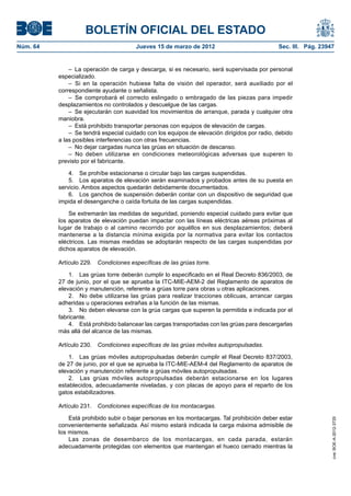 BOLETÍN OFICIAL DEL ESTADO
Núm. 64	                                Jueves 15 de marzo de 2012	                            Sec. III. Pág. 23947


               –  La operación de carga y descarga, si es necesario, será supervisada por personal
           especializado.
               –  Si en la operación hubiese falta de visión del operador, será auxiliado por el
           correspondiente ayudante o señalista.
               –  Se comprobará el correcto eslingado o embragado de las piezas para impedir
           desplazamientos no controlados y descuelgue de las cargas.
               –  Se ejecutarán con suavidad los movimientos de arranque, parada y cualquier otra
           maniobra.
               –  Está prohibido transportar personas con equipos de elevación de cargas.
               –  Se tendrá especial cuidado con los equipos de elevación dirigidos por radio, debido
           a las posibles interferencias con otras frecuencias.
               –  No dejar cargadas nunca las grúas en situación de descanso.
               – No deben utilizarse en condiciones meteorológicas adversas que superen lo
           previsto por el fabricante.

               4.  Se prohíbe estacionarse o circular bajo las cargas suspendidas.
               5.  Los aparatos de elevación serán examinados y probados antes de su puesta en
           servicio. Ambos aspectos quedarán debidamente documentados.
               6.  Los ganchos de suspensión deberán contar con un dispositivo de seguridad que
           impida el desenganche o caída fortuita de las cargas suspendidas.

               Se extremarán las medidas de seguridad, poniendo especial cuidado para evitar que
           los aparatos de elevación puedan impactar con las líneas eléctricas aéreas próximas al
           lugar de trabajo o al camino recorrido por aquéllos en sus desplazamientos; deberá
           mantenerse a la distancia mínima exigida por la normativa para evitar los contactos
           eléctricos. Las mismas medidas se adoptarán respecto de las cargas suspendidas por
           dichos aparatos de elevación.

           Artículo 229.  Condiciones específicas de las grúas torre.

               1.  Las grúas torre deberán cumplir lo especificado en el Real Decreto 836/2003, de
           27 de junio, por el que se aprueba la ITC-MIE-AEM-2 del Reglamento de aparatos de
           elevación y manutención, referente a grúas torre para obras u otras aplicaciones.
               2.  No debe utilizarse las grúas para realizar tracciones oblicuas, arrancar cargas
           adheridas u operaciones extrañas a la función de las mismas.
               3.  No deben elevarse con la grúa cargas que superen la permitida e indicada por el
           fabricante.
               4.  Está prohibido balancear las cargas transportadas con las grúas para descargarlas
           más allá del alcance de las mismas.

           Artículo 230.  Condiciones específicas de las grúas móviles autopropulsadas.

               1.  Las grúas móviles autopropulsadas deberán cumplir el Real Decreto 837/2003,
           de 27 de junio, por el que se aprueba la ITC-MIE-AEM-4 del Reglamento de aparatos de
           elevación y manutención referente a grúas móviles autopropulsadas.
               2.  Las grúas móviles autopropulsadas deberán estacionarse en los lugares
           establecidos, adecuadamente niveladas, y con placas de apoyo para el reparto de los
           gatos estabilizadores.

           Artículo 231.  Condiciones específicas de los montacargas.

               Está prohibido subir o bajar personas en los montacargas. Tal prohibición deber estar
                                                                                                                 cve: BOE-A-2012-3725




           convenientemente señalizada. Así mismo estará indicada la carga máxima admisible de
           los mismos.
               Las zonas de desembarco de los montacargas, en cada parada, estarán
           adecuadamente protegidas con elementos que mantengan el hueco cerrado mientras la
 