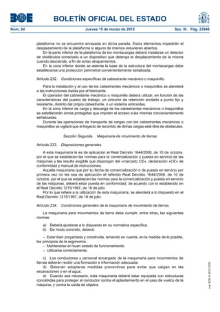 BOLETÍN OFICIAL DEL ESTADO
Núm. 64	                                  Jueves 15 de marzo de 2012	                               Sec. III. Pág. 23948


           plataforma no se encuentre enrasada en dicha parada. Estos elementos impedirán el
           desplazamiento de la plataforma si alguno de mismos estuvieran abiertos.
               En la parte inferior de la plataforma de los montacargas deberá instalarse un detector
           de obstáculos conectado a un dispositivo que detenga el desplazamiento de la misma
           cuando desciende, a fin de evitar atrapamientos.
               En la zona inferior donde se asienta la base de la estructura del montacargas debe
           establecerse una protección perimetral convenientemente señalizada.

           Artículo 232.  Condiciones específicas de cabestrante mecánico o maquinillo.

               Para la instalación y el uso de los cabestrantes mecánicos o maquinillos se atenderá
           a las instrucciones dadas por el fabricante.
               El operador del cabrestante mecánico o maquinillo deberá utilizar, en función de las
           características del puesto de trabajo, un cinturón de retención anclado a punto fijo y
           resistente, distinto del propio cabestrante, o un sistema anticaídas.
               En la zona inferior de carga y descarga de los cabestrantes mecánicos o maquinillos
           se establecerán zonas protegidas que impidan el acceso a las mismas convenientemente
           señalizadas.
               Durante las operaciones de transporte de cargas con los cabestrantes mecánicos o
           maquinillos se vigilará que el trayecto de recorrido de dichas cargas esté libre de obstáculos.

                            Sección Segunda.  Maquinaria de movimiento de tierras

           Artículo 233.  Disposiciones generales.

               A esta maquinaria le es de aplicación el Real Decreto 1644/2008, de 10 de octubre,
           por el que se establecen las normas para la comercialización y puesta en servicio de las
           máquinas y les resulta exigible que dispongan del «marcado CE», declaración «CE» de
           conformidad y manual de instrucciones.
               Aquella maquinaria que por su fecha de comercialización o de puesta en servicio por
           primera vez no les sea de aplicación el referido Real Decreto 1644/2008, de 10 de
           octubre, por el que se establecen las normas para la comercialización y puesta en servicio
           de las máquinas, deberá estar puesta en conformidad, de acuerdo con lo establecido en
           el Real Decreto 1215/1997, de 18 de julio.
               Por lo que refiere a la utilización de esta maquinaria, se atenderá a lo dispuesto en el
           Real Decreto 1215/1997, de 18 de julio.

           Artículo 234.  Condiciones generales de la maquinaria de movimiento de tierras.

              La maquinaria para movimientos de tierra debe cumplir, entre otras, las siguientes
           normas:

               a)  Deberá ajustarse a lo dispuesto en su normativa específica.
               b)  De modo concreto, deberá:

               –  Estar bien proyectada y construida, teniendo en cuenta, en la medida de lo posible,
           los principios de la ergonomía.
               –  Mantenerse en buen estado de funcionamiento.
               –  Utilizarse correctamente.

                c)  Los conductores y personal encargado de la maquinaria para movimientos de
           tierras deberán recibir una formación e información adecuada.
                                                                                                                      cve: BOE-A-2012-3725




                d)  Deberán adoptarse medidas preventivas para evitar que caigan en las
           excavaciones o en el agua.
                e)  Cuando sea necesario, esta maquinaria deberá estar equipada con estructuras
           concebidas para proteger al conductor contra el aplastamiento en el caso de vuelco de la
           máquina, y contra la caída de objetos.
 