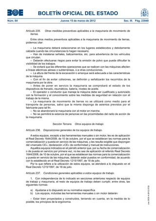 BOLETÍN OFICIAL DEL ESTADO
Núm. 64	                                 Jueves 15 de marzo de 2012	                             Sec. III. Pág. 23949


           Artículo 235.  	 Otras medidas preventivas aplicables a la maquinaria de movimiento de
               tierras.

              Entre otros medios preventivos aplicables a la maquinaria de movimiento de tierras,
           podemos citar:

                –  La maquinaria deberá estacionarse en los lugares establecidos y debidamente
           calzada cuando las circunstancias lo hagan necesario.
                –  Han de instalarse señales, balizamientos, etc. para advertencia de los vehículos
           que circulan.
                –  Deberán efectuarse riegos para evitar la emisión de polvo que pueda dificultar la
           visibilidad de los trabajos.
                –  Se evitará que las diferentes operaciones que se realicen con las máquinas afecten
           a líneas eléctricas aéreas o subterráneas, o a otras conducciones.
                –  La altura del frente de la excavación o arranque será adecuada a las características
           de la máquina.
                –  Con el fin de evitar colisiones, se definirán y señalizarán los recorridos de la
           maquinaria por la obra.
                – Antes de poner en servicio la maquinaria se comprobará el estado de los
           dispositivos de frenado, neumáticos, batería, niveles de aceite.
                –  El operador o conductor que maneje la máquina debe ser cualificado y autorizado
           con la formación y el conocimiento sobre las medidas de seguridad en relación con el
           trabajo de la misma.
                – La maquinaria de movimiento de tierras no se utilizará como medio para el
           transporte de personas, salvo que la misma disponga de asientos previstos por el
           fabricante para tal fin.
                –  No se abandonará la maquinaria con el motor en marcha.
                –  No se permitirá la estancia de personas en las proximidades del radio de acción de
           la maquinaria.

                                  Sección Tercera.  Otros equipos de trabajo

           Artículo 236.  Disposiciones generales de los equipos de trabajo.

               A estos equipos, excepto a las herramientas manuales o sin motor, les es de aplicación
           el Real Decreto 1644/2008, de 10 de octubre, por el que se establecen las normas para la
           comercialización y puesta en servicio de las máquinas, y les resulta exigible que dispongan
           del «marcado CE», declaración «CE» de conformidad y manual de instrucciones.
               Aquellos equipos indicados en el párrafo anterior que, por su fecha de comercialización
           o de puesta en servicio por primera vez, no les sea de aplicación el referido Real Decreto
           1644/2008, de 10 de octubre, por el que se establecen las normas para la comercialización
           y puesta en servicio de las máquinas, deberán estar puestos en conformidad, de acuerdo
           con lo establecido en el Real Decreto 1215/1997, de 18 de julio.
               Por lo que refiere a la utilización de estos equipos, se atenderá a lo dispuesto en el
           Real Decreto 1215/1997, de 18 de julio.

           Artículo 237.  Condiciones generales aplicables a estos equipos de trabajo.

               1.  Con independencia de lo indicado en secciones anteriores respecto de equipos
           de trabajo y maquinaria, el resto de equipos de trabajo deben cumplir, entre otras, las
           siguientes normas:
                                                                                                                   cve: BOE-A-2012-3725




              a)  Ajustarse a lo dispuesto en su normativa específica.
              b)  Los equipos, incluidas las herramientas manuales o sin motor deberán:

              –  Estar bien proyectados y construidos, teniendo en cuenta, en la medida de lo
           posible, los principios de la ergonomía.
 