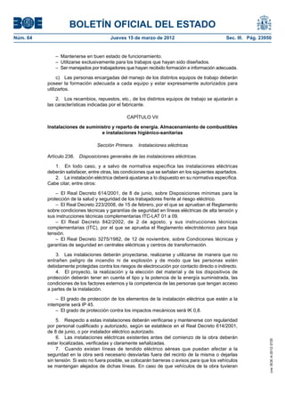 BOLETÍN OFICIAL DEL ESTADO
Núm. 64	                                 Jueves 15 de marzo de 2012	                             Sec. III. Pág. 23950


              –  Mantenerse en buen estado de funcionamiento.
              –  Utilizarse exclusivamente para los trabajos que hayan sido diseñados.
              –  Ser manejados por trabajadores que hayan recibido formación e información adecuada.

                c)  Las personas encargadas del manejo de los distintos equipos de trabajo deberán
           poseer la formación adecuada a cada equipo y estar expresamente autorizados para
           utilizarlos.

               2.  Los recambios, repuestos, etc., de los distintos equipos de trabajo se ajustarán a
           las características indicadas por el fabricante.

                                                 CAPÍTULO VII

           Instalaciones de suministro y reparto de energía. Almacenamiento de combustibles
                                  e instalaciones higiénico-sanitarias

                                   Sección Primera.  Instalaciones eléctricas

           Artículo 238.  Disposiciones generales de las instalaciones eléctricas.

              1.  En todo caso, y a salvo de normativa específica las instalaciones eléctricas
           deberán satisfacer, entre otras, las condiciones que se señalan en los siguientes apartados.
              2.  La instalación eléctrica deberá ajustarse a lo dispuesto en su normativa específica.
           Cabe citar, entre otros:

               –  El Real Decreto 614/2001, de 8 de junio, sobre Disposiciones mínimas para la
           protección de la salud y seguridad de los trabajadores frente al riesgo eléctrico.
               –  El Real Decreto 223/2008, de 15 de febrero, por el que se aprueban el Reglamento
           sobre condiciones técnicas y garantías de seguridad en líneas eléctricas de alta tensión y
           sus instrucciones técnicas complementarias ITC-LAT 01 a 09.
               – El Real Decreto 842/2002, de 2 de agosto, y sus instrucciones técnicas
           complementarias (ITC), por el que se aprueba el Reglamento electrotécnico para baja
           tensión.
               –  El Real Decreto 3275/1982, de 12 de noviembre, sobre Condiciones técnicas y
           garantías de seguridad en centrales eléctricas y centros de transformación.

               3.  Las instalaciones deberán proyectarse, realizarse y utilizarse de manera que no
           entrañen peligro de incendio ni de explosión y de modo que las personas estén
           debidamente protegidas contra los riesgos de electrocución por contacto directo o indirecto.
               4.  El proyecto, la realización y la elección del material y de los dispositivos de
           protección deberán tener en cuenta el tipo y la potencia de la energía suministrada, las
           condiciones de los factores externos y la competencia de las personas que tengan acceso
           a partes de la instalación.

               –  El grado de protección de los elementos de la instalación eléctrica que estén a la
           intemperie será IP 45.
               –  El grado de protección contra los impactos mecánicos será IK 0,8.

                5.  Respecto a estas instalaciones deberán verificarse y mantenerse con regularidad
           por personal cualificado y autorizado, según se establece en el Real Decreto 614/2001,
           de 8 de junio, o por instalador eléctrico autorizado.
                6.  Las instalaciones eléctricas existentes antes del comienzo de la obra deberán
                                                                                                                   cve: BOE-A-2012-3725




           estar localizadas, verificadas y claramente señalizadas.
                7.  Cuando existan líneas de tendido eléctrico aéreas que puedan afectar a la
           seguridad en la obra será necesario desviarlas fuera del recinto de la misma o dejarlas
           sin tensión. Si esto no fuera posible, se colocarán barreras o avisos para que los vehículos
           se mantengan alejados de dichas líneas. En caso de que vehículos de la obra tuvieran
 