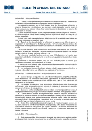 BOLETÍN OFICIAL DEL ESTADO
Núm. 64	                                  Jueves 15 de marzo de 2012	                              Sec. III. Pág. 23952


           Artículo 243.  Servicios higiénicos.

               1.  Cuando los trabajadores tengan que llevar ropa especial de trabajo, o se realicen
           trabajos sucios deberán tener a su disposición vestuarios adecuados.
               Los vestuarios deberán ser de fácil acceso, tener las dimensiones suficientes y
           disponer de asientos e instalaciones que permitan a cada trabajador poner a secar, si
           fuera necesario, su ropa de trabajo. Los vestuarios estarán dotados de un sistema de
           calefacción en invierno.
               Cuando las circunstancias lo exijan, por presencia de sustancias peligrosas, humedad,
           suciedad, la ropa de trabajo deberá poder guardarse separada de la ropa de calle y de los
           efectos personales.
               En todo caso, cada trabajador deberá poder disponer de un espacio para colocar su
           ropa y sus objetos personales bajo llave.
               2.  Cuando el tipo de actividad o la salubridad lo requieran, se deberán poner a
           disposición de los trabajadores duchas apropiadas y en número suficiente, a razón de
           una por cada 10 trabajadores o fracción que desarrollen actividades simultáneamente en
           la obra.
               Las duchas deberán tener dimensiones suficientes para permitir que cualquier
           trabajador se asee sin obstáculos y en adecuadas condiciones de higiene. Las duchas
           deberán disponer de agua corriente, caliente y fría.
               Así mismo se instalarán lavabos, uno por cada 10 trabajadores o fracción que
           desarrollen actividades simultáneamente en la obra, con agua corriente, caliente, si fuese
           necesario.
               Igualmente se instalarán retretes, uno por cada 25 trabajadores o fracción que
           desarrollen actividades simultáneamente en la obra.
               Si las duchas o los lavabos y los vestuarios estuvieren separados, la comunicación
           entre unos y otros deberá ser fácil.
               3.  Los vestuarios, duchas, lavabos y retretes estarán separados para hombres y
           mujeres, o deberá preverse una utilización por separado de los mismos.

           Artículo 244.  Locales de descanso o de alojamiento en las obras.

                1.  Cuando lo exijan la seguridad o la salud de los trabajadores, en particular debido
           al tipo de actividad o al número de trabajadores, y por motivos de alejamiento de la obra,
           aquéllos deberán poder disponer de locales de descanso y, en su caso, de locales de
           alojamiento de fácil acceso.
                2.  Los locales de descanso o de alojamiento deberán tener unas dimensiones
           suficientes y estar amueblados con un número de mesas y de asientos con respaldo
           acorde con el número de trabajadores.
                3.  Cuando no existan este tipo de locales se deberá poner a disposición del personal
           otro tipo de instalaciones para que puedan ser utilizadas durante la interrupción del trabajo.
                4.  Cuando existan locales de alojamiento fijos, deberán disponer de servicios
           higiénicos en número suficiente, así como de una sala para comer y otra de esparcimiento.
           Dichos locales deberán estar equipados de camas, armarios, mesas y sillas con respaldo
           acordes al número de trabajadores, y se deberá tener en cuenta, en su caso y para su
           asignación, la presencia de trabajadores de ambos sexos.
                5.  En las obras los trabajadores deberán disponer de instalaciones para comer y, en
           su caso, preparar la comida en condiciones de seguridad y salud. Estas instalaciones se
           adecuarán al número de trabajadores que vayan a utilizarlas. Las mismas dispondrán de
           hornos calienta comida, ventilación suficiente, calefacción, y condiciones adecuadas de
           higiene y limpieza.
                                                                                                                     cve: BOE-A-2012-3725




           Artículo 245.  Primeros auxilios.

               1.  Será responsabilidad del empresario garantizar que los primeros auxilios puedan
           prestarse en todo momento por personal con la suficiente formación para ello. Asimismo,
 