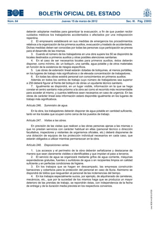 BOLETÍN OFICIAL DEL ESTADO
Núm. 64	                                 Jueves 15 de marzo de 2012	                             Sec. III. Pág. 23953


           deberán adoptarse medidas para garantizar la evacuación, a fin de que puedan recibir
           cuidados médicos los trabajadores accidentados o afectados por una indisposición
           repentina.
               2.  El empresario establecerá en sus medidas de emergencia los procedimientos
           relativos a la organización de los primeros auxilios, evacuación y traslado de accidentados.
           Dichas medidas deben ser conocidas por todas las personas cuya participación se prevea
           para el desarrollo de las mismas.
               3.  Cuando el número de los trabajadores en una obra supere los 50 se dispondrá de
           locales destinados a primeros auxilios y otras posibles atenciones sanitarias.
               4.  En el caso de ser necesarios locales para primeros auxilios, éstos deberán
           disponer, como mínimo, de: un botiquín, una camilla, agua potable y de otros materiales
           en función de la existencia de riesgos específicos.
               5.  Las obras de extensión lineal estarán dotadas de botiquines, al menos portátiles,
           en los lugares de trabajo más significativos o de elevada concentración de trabajadores.
               6.  En todas las obras existirá personal con conocimientos en primeros auxilios.
               Además en todos los centros de trabajo cuyo número de trabajadores sea superior
           a 250 deberá figurar al frente del botiquín de obras un ayudante técnico sanitario.
               7.  Igualmente se dispondrá, en un lugar visible, información en la que se haga
           constar el centro sanitario más próximo a la obra así como el recorrido más recomendable
           para acceder al mismo, y cuantos teléfonos sean necesarios en caso de urgencia. En las
           obras de carácter lineal esta información estará disponible igualmente en los lugares de
           trabajo más significativos.

           Artículo 246.  Suministro de agua.

               En la obra, los trabajadores deberán disponer de agua potable en cantidad suficiente,
           tanto en los locales que ocupen como cerca de los puestos de trabajo.

           Artículo 247.  Visitas a las obras.

               En previsión de las visitas que realicen a las obras personas ajenas a las mismas o
           que no prestan servicios con carácter habitual en ellas (personal técnico o dirección
           facultativa, inspectores y visitantes de organismos oficiales, etc.) deberá disponerse de
           una dotación de equipos de los protección individual necesarios en cada caso, que
           estarán obligados a utilizar mientras permanezcan en la obra.

           Artículo 248.  Disposiciones varias.

               1.  Los accesos y el perímetro de la obra deberán señalizarse y destacarse de
           manera que sean claramente visibles e identificables y que impidan el paso a terceros.
               2.  El servicio de agua se organizará mediante grifos de agua corriente, máquinas
           expendedoras gratuitas, fuentes o surtidores de agua o en recipientes limpios en calidad
           suficiente y en perfectas condiciones de higiene.
               3.  En los trabajos que se hagan en descampado, las empresas construirán
           barracones y cobertizos para la protección del personal en caso de lluvia. Asimismo se
           dispondrá de toldos que resguarden al personal de las inclemencias del tiempo.
               4.  En los trabajos especialmente sucios, por ejemplo, de alquitranado de carreteras,
           mecánicos, etc., que por la suciedad de los mismos haga que se produzca un mayor
           deterioro de las prendas de trabajo, se repondrán éstas, con independencia de la fecha
           de entrega y de la duración media prevista en los respectivos convenios.
                                                                                                                   cve: BOE-A-2012-3725
 