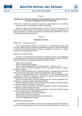 BOLETÍN OFICIAL DEL ESTADO
Núm. 64	                                  Jueves 15 de marzo de 2012	                                Sec. III. Pág. 23954


                                                     TÍTULO V

           Disposiciones mínimas de seguridad y salud aplicables en las canteras, areneras,
                          graveras y la explotación de tierras industriales.

           Artículo 249.  Disposiciones mínimas de seguridad y salud aplicables en las canteras,
               areneras, graveras y la explotación de tierras industriales.

                Además de aplicar todos aquellos aspectos que en el Título IV de este Libro II del
           Convenio se pudieran emplear en las canteras, areneras, graveras y explotaciones de
           tierras industriales, se estará a lo dispuesto en el Real Decreto 1389/1997, así como la
           normativa específica que lo desarrolla.

                                                     TÍTULO VI

                                              Vigilancia de la salud.

           Artículo 250.  Vigilancia de la salud.

              En los reconocimientos médicos que se realicen a los trabajadores sujetos a este
           Convenio colectivo serán de obligado cumplimiento los protocolos médicos editados por
           el Ministerio de Sanidad, Servicios Sociales e Igualdad de acuerdo a los riesgos
           específicos de cada puesto de trabajo.

           Disposición Transitoria Primera

               En tanto no se produzca la incorporación al presente Convenio de la clasificación
           profesional prevista en el artículo 28, se aplicará la siguiente tabla de niveles, conforme a
           los contenidos de los precedentes Convenios Generales del Sector:

               Nivel I: Personal Directivo.
               Nivel II: Personal Titulado Superior.
               Nivel III: Personal Titulado Medio, Jefe Administrativo 1ª, Jefe Sec. Org. 1.ª
               Nivel IV: Jefe de Personal, Ayudante de Obra, Encargado General de Fábrica,
           Encargado General.
               Nivel V: Jefe Administrativo de 2ª, Delineante Superior, Encargado General de Obra,
           Jefe de Sección de Organización Científica del Trabajo de 2ª, Jefe de Compras.
               Nivel VI: Oficial Administrativo de 1ª, Delineante de 1ª, Jefe o Encargado de Taller,
           Encargado de Sección de Laboratorio, Escultor de Piedra y Mármol, Práctico de
           Topografía de 1ª, Técnico de Organización de 1.ª
               Nivel VII: Delineante de 2ª, Técnico de Organización de 2ª, Práctico Topografía de 2ª,
           Analista de 1ª, Viajante, Capataz, Especialista de Oficio.
               Nivel VIII: Oficial Administrativo de 2ª, Corredor de Plaza, Oficial 1ª de Oficio, Inspector
           de Control Señalización y Servicios, Analista de 2.ª
               Nivel IX: Auxiliar Administrativo, Ayudante Topográfico, Auxiliar de Organización,
           Vendedores, Conserje, Oficial 2ª de Oficio.
               Nivel X: Auxiliar de Laboratorio, Vigilante, Almacenero, Enfermero, Cobrador, Guarda-
           Jurado, Ayudantes de Oficio, Especialistas de 1.ª
               Nivel XI: Especialistas de 2ª, Peón Especializado.
               Nivel XII: Peón Ordinario, Limpiador/a.
               Nivel XIII: Botones y Pinches de dieciséis a dieciocho años.
               Nivel XIV: Trabajadores en formación.
                                                                                                                       cve: BOE-A-2012-3725




           Disposición transitoria segunda.

              Las disposiciones del presente Convenio que recogen los diferentes incrementos
           económicos y cláusulas relativas a los mismos derivan de lo dispuesto en el acta de la
 