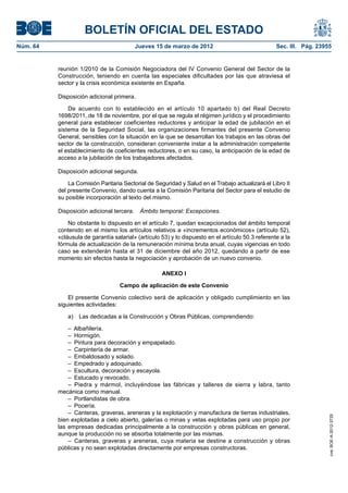 BOLETÍN OFICIAL DEL ESTADO
Núm. 64	                                  Jueves 15 de marzo de 2012	                               Sec. III. Pág. 23955


           reunión 1/2010 de la Comisión Negociadora del IV Convenio General del Sector de la
           Construcción, teniendo en cuenta las especiales dificultades por las que atraviesa el
           sector y la crisis económica existente en España.

           Disposición adicional primera.

               De acuerdo con lo establecido en el artículo 10 apartado b) del Real Decreto
           1698/2011, de 18 de noviembre, por el que se regula el régimen jurídico y el procedimiento
           general para establecer coeficientes reductores y anticipar la edad de jubilación en el
           sistema de la Seguridad Social, las organizaciones firmantes del presente Convenio
           General, sensibles con la situación en la que se desarrollan los trabajos en las obras del
           sector de la construcción, consideran conveniente instar a la administración competente
           el establecimiento de coeficientes reductores, o en su caso, la anticipación de la edad de
           acceso a la jubilación de los trabajadores afectados.

           Disposición adicional segunda.

               La Comisión Paritaria Sectorial de Seguridad y Salud en el Trabajo actualizará el Libro II
           del presente Convenio, dando cuenta a la Comisión Paritaria del Sector para el estudio de
           su posible incorporación al texto del mismo.

           Disposición adicional tercera.  Ámbito temporal: Excepciones.

               No obstante lo dispuesto en el artículo 7, quedan excepcionados del ámbito temporal
           contenido en el mismo los artículos relativos a «incrementos económicos» (artículo 52),
           «cláusula de garantía salarial» (artículo 53) y lo dispuesto en el artículo 50.3 referente a la
           fórmula de actualización de la remuneración mínima bruta anual, cuyas vigencias en todo
           caso se extenderán hasta el 31 de diciembre del año 2012, quedando a partir de ese
           momento sin efectos hasta la negociación y aprobación de un nuevo convenio.

                                                     ANEXO I

                                    Campo de aplicación de este Convenio

               El presente Convenio colectivo será de aplicación y obligado cumplimiento en las
           siguientes actividades:

               a)  Las dedicadas a la Construcción y Obras Públicas, comprendiendo:

               – Albañilería.
               – Hormigón.
               –  Pintura para decoración y empapelado.
               –  Carpintería de armar.
               –  Embaldosado y solado.
               –  Empedrado y adoquinado.
               –  Escultura, decoración y escayola.
               –  Estucado y revocado.
               –  Piedra y mármol, incluyéndose las fábricas y talleres de sierra y labra, tanto
           mecánica como manual.
               –  Portlandistas de obra.
               – Pocería.
               –  Canteras, graveras, areneras y la explotación y manufactura de tierras industriales,
                                                                                                                      cve: BOE-A-2012-3725




           bien explotadas a cielo abierto, galerías o minas y vetas explotadas para uso propio por
           las empresas dedicadas principalmente a la construcción y obras públicas en general,
           aunque la producción no se absorba totalmente por las mismas.
               –  Canteras, graveras y areneras, cuya materia se destine a construcción y obras
           públicas y no sean explotadas directamente por empresas constructoras.
 