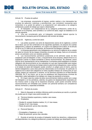 BOLETÍN OFICIAL DEL ESTADO
Núm. 64	                                 Jueves 15 de marzo de 2012	                              Sec. III. Pág. 23848


           Artículo 19.  Pruebas de aptitud.

                1.  Las empresas, previamente al ingreso, podrán realizar a los interesados las
           pruebas de selección, prácticas y psicotécnicas, que consideren necesarias para
           comprobar si su grado de aptitud y su preparación son adecuados a la categoría
           profesional y puesto de trabajo que vayan a desempeñar.
                2.  El trabajador, con independencia de su categoría profesional y antes de su
           admisión en la empresa, será sometido a un control de salud, según se establece en el
           artículo siguiente.
                3.  Una vez considerado apto, el trabajador contratado deberá aportar la
           documentación necesaria para la formalización del contrato de trabajo.

           Artículo 20.  Vigilancia y control de salud.

                1.  Las partes acuerdan una serie de disposiciones acerca de la vigilancia y control
           de la salud, que son las contenidas en los siguientes apartados, sin perjuicio de cuantas
           obligaciones y criterios se establecen, en cuanto a la vigilancia de la salud, en el artículo
           22 de la Ley 31/1995 de 8 de noviembre, de Prevención de Riesgos Laborales.
                2.  La empresa garantizará a los trabajadores a su servicio la vigilancia de su estado
           de salud en función de los riesgos inherentes al puesto de trabajo, tanto en el momento
           previo a la admisión como con carácter periódico.
                3.  Los reconocimientos periódicos posteriores al de admisión serán de libre
           aceptación para el trabajador, si bien, a requerimiento de la empresa, deberá firmar la no
           aceptación cuando no desee someterse a dichos reconocimientos. No obstante, previo
           informe de la representación de los trabajadores, la empresa podrá establecer el carácter
           obligatorio del reconocimiento en los supuestos en que sea imprescindible para evaluar
           los efectos de las condiciones de trabajo sobre la salud de los trabajadores o para verificar
           si el estado de salud del trabajador puede constituir un peligro para el mismo, para los
           demás trabajadores o para otras personas relacionadas con la empresa. En particular, la
           vigilancia de la salud será obligatoria en todos aquellos trabajos de construcción en que
           existan riesgos por exposición a amianto, en los términos previstos en el Real Decreto
           396/2006, de 31 de marzo, por el que se establecen las Disposiciones mínimas de
           seguridad y salud aplicables a los trabajos con riesgo de exposición al amianto.
                4.  En ningún caso los costes de estos reconocimientos médicos podrán ser a cargo
           del trabajador y en los periódicos, además, los gastos de desplazamiento originados por
           los mismos serán a cargo de la respectiva empresa, quién podrá concertar dichos
           reconocimientos con entidades que cuenten con personal sanitario con competencia
           técnica, formación y capacidad acreditada.

           Artículo 21.  Período de prueba.

               1.  Salvo lo dispuesto en ámbitos inferiores podrá concertarse por escrito un período
           de prueba que en ningún caso podrá exceder de:

              a)  Técnicos titulados superiores y medios: seis meses.
              b) Empleados:

              •  Niveles III, excepto titulados medios, IV y V: tres meses.
              •  Niveles VI al X: dos meses.
              •  Resto de personal: quince días naturales.

              c)  Personal Operario:
                                                                                                                    cve: BOE-A-2012-3725




              •  Encargados y Capataces: un mes.
              •  Resto de personal: quince días naturales.

               2.  Durante el período de prueba el trabajador tendrá los derechos y obligaciones
           correspondientes a su categoría profesional y puesto de trabajo que desempeñe como si
 