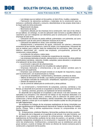 BOLETÍN OFICIAL DEL ESTADO
Núm. 64	                                 Jueves 15 de marzo de 2012	                              Sec. III. Pág. 23956


               –  Los trabajos que se realicen en los puertos, en tierra firme, muelles y espigones.
               – Fabricación de elementos auxiliares y materiales de la construcción para su
           exclusiva o preferente utilización y consumo, absorbiéndose en las propias obras toda o
           la mayor parte de dicha producción.
               –  Regeneración de playas.
               –  Movimiento de tierras.
               –  Carpintería utilizada por las empresas de la construcción, bien sea en las obras o
           en sus talleres; sin embargo, no será de aplicación este Convenio a aquellos talleres de
           carpintería que aún trabajando con elementos para la construcción no pertenezcan a
           empresas de este ramo.
               –  Colocación de artículos de piedra artificial, pulimentada o sin pulimentar, así como
           su fabricación a pie de obra para la utilización exclusiva de la misma.
               –  Colocación de aislantes en obras, como actividad principal.
               – Abastecimiento y saneamiento de aguas, colocación de tuberías y elementos
           accesorios de las mismas; apertura y cierre de zanjas y sus reparaciones, incluyendo las
           que se realizan para cualquier clase de instalaciones de suministros, tales como gas,
           teléfono, electricidad, etc., cuando sea empleado, principalmente, personal de
           construcción y obras públicas.
               –  La confección de cañizos y cielos rasos.
               –  Las empresas inmobiliarias, incluidas las cooperativas de viviendas.
               –  Las empresas dedicadas al estudio, planeamiento y construcción de obras públicas
           y particulares (carreteras, viaductos, túneles, autopistas, pasos elevados) o simplemente
           a la realización de las obras indicadas.
               –  La promoción o ejecución de urbanizaciones.
               –  La promoción de la edificación de inmuebles de cualquier género.
               – Empresas dedicadas a cimentaciones y las que realicen sondeos para la
           construcción principalmente.
               –  Empresas cuya actividad principal consista en el alquiler de maquinaria y equipo
           para la construcción, con el personal para su manejo.
               –  Empresas de rehabilitación, mantenimiento y demolición y derribos de obras.
               –  Talleres de fabricación de ferralla, cuyo destino principal sea para la construcción.
               –  Los trabajos verticales de construcción, rehabilitación, reparación y pintura.
               –  Gestión de residuos en obra.
               –  Las de control de calidad para la construcción y obras públicas.

               b)  La conservación y mantenimiento de autopistas, autovías, carreteras y vías
           férreas, en desarrollo de lo previsto en el apartado b) del artículo 3 del presente Convenio.
               c)  Canteras, areneras, graveras y la explotación de tierras industriales.
               En desarrollo de lo dispuesto en el apartado c) del artículo 3 de este Convenio, son
           aplicables sus preceptos a las relaciones de trabajo en las empresas dedicadas a la
           explotación de canteras, graveras y areneras, para la obtención de piedra para la
           construcción y tierras silíceas refractarias y demás industriales, bien explotadas a cielo
           abierto, galerías o minas que no se exploten como industria auxiliar de otra principal que
           se halle reglamentada.
               Se exceptúan los trabajos de las empresas explotadoras de tierras industriales que
           vengan regulándose por la Reglamentación Nacional de Trabajo en las Minas de Fosfatos,
           Azufre, Potasa, Talco y demás explotaciones mineras no comprendidas en otra
           Reglamentación.
               d)  Embarcaciones, artefactos flotantes y ferrocarriles auxiliares de obras y puertos.
               En desarrollo de lo dispuesto en el apartado d) del artículo 3 de este Convenio, son
           de aplicación sus preceptos al personal de embarcaciones, artefactos flotantes y
                                                                                                                    cve: BOE-A-2012-3725




           explotaciones de ferrocarriles auxiliares de las obras de puertos y, en general, a todos
           aquellos trabajadores empleados en la construcción o reparación de los mismos, así
           como las ampliaciones, modificaciones y excepciones que se establezcan para este
           grupo siempre y cuando el trabajo del mismo se efectúe de manera exclusiva para la
           construcción y reparación de los puertos.
 