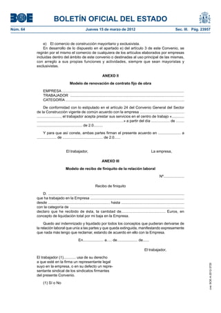 BOLETÍN OFICIAL DEL ESTADO
Núm. 64	                                                Jueves 15 de marzo de 2012	                                                         Sec. III. Pág. 23957


               e)  El comercio de construcción mayoritario y exclusivista.
               En desarrollo de lo dispuesto en el apartado e) del artículo 3 de este Convenio, se
           regirán por el mismo el comercio de cualquiera de los artículos elaborados por empresas
           incluidas dentro del ámbito de este convenio o destinadas al uso principal de las mismas,
           con arreglo a sus propias funciones y actividades, siempre que sean mayoristas y
           exclusivistas.

                                                                        ANEXO II

                                         Modelo de renovación de contrato fijo de obra

                EMPRESA ......................................................................................................................
                TRABAJADOR ..............................................................................................................
                CATEGORÍA ...................................................................................................................

                 De conformidad con lo estipulado en el artículo 24 del Convenio General del Sector
           de la Construcción vigente de común acuerdo con la empresa ...........................................
           ......................., el trabajador acepta prestar sus servicios en el centro de trabajo «............
           ....................................................................................» a partir del día .................. de ........
           ............................................ de 2.0.........

                 Y para que así conste, ambas partes firman el presente acuerdo en ...................... a
           ................... de ....................................... de 2.0......


                	                     El trabajador,	                                                                 La empresa,

                                                                       ANEXO III

                                      Modelo de recibo de finiquito de la relación laboral

                                                                                                                             Nº....................

                                                                 Recibo de finiquito

              D. ....................................................................................................................................
           que ha trabajado en la Empresa ...........................................................................................
           desde ............................................................ hasta .............................................................
           con la categoría de ...............................................................................................................
           declaro que he recibido de ésta, la cantidad de........................................ Euros, en
           concepto de liquidación total por mi baja en la Empresa.

                Quedo así indemnizado y liquidado por todos los conceptos que pudieran derivarse de
           la relación laboral que unía a las partes y que queda extinguida, manifestando expresamente
           que nada más tengo que reclamar, estando de acuerdo en ello con la Empresa.

                                                 En.................... a..... de.................... de......

                                                                                                               El trabajador,

           El trabajador (1)............ usa de su derecho
           a que esté en la firma un representante legal
                                                                                                                                                              cve: BOE-A-2012-3725




           suyo en la empresa, o en su defecto un repre-
           sentante sindical de los sindicatos firmantes
           del presente Convenio.

                (1) Sí o No
 