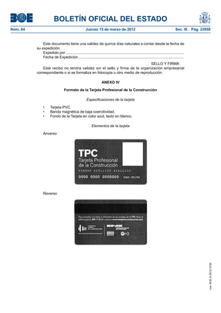 BOLETÍN OFICIAL DEL ESTADO
Núm. 64	                                              Jueves 15 de marzo de 2012	                                                     Sec. III. Pág. 23958


               Este documento tiene una validez de quince días naturales a contar desde la fecha de
           su expedición.
               Expedido por ..................................................................................................................
               Fecha de Expedición ......................................................................................................
                                                                                SELLO Y FIRMA
               Este recibo no tendrá validez sin el sello y firma de la organización empresarial
           correspondiente o si se formaliza en fotocopia u otro medio de reproducción.

                                                                    ANEXO IV

                                   Formato de la Tarjeta Profesional de la Construcción

                                                       Especificaciones de la tarjeta

                •	    Tarjeta PVC.
                •	    Banda magnética de baja coercitividad.
                •	    Fondo de la Tarjeta en color azul, texto en blanco.

                                                           Elementos de la tarjeta

                Anverso




                Reverso



                                                                                                                                                        cve: BOE-A-2012-3725
 