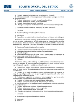 BOLETÍN OFICIAL DEL ESTADO
Núm. 64	                                  Jueves 15 de marzo de 2012	                              Sec. III. Pág. 23963


               5.  Trabajos que expongan a riesgos de ahogamiento por inmersión.
               6.  Obras de excavación en túneles, pozos y otros trabajos que supongan movimiento
           de tierra subterráneos.
               7.  Trabajos realizados en inmersión con equipos subacuáticos.
               8.  Trabajos realizados en cajones de aire comprimido.
               9.  Trabajos que impliquen el uso de explosivos.
               10.  Trabajos que requieran montar o desmontar elementos prefabricados pesados.

               C.	 Canteras, areneras y graveras: apartado c) del Anexo I del CGSC:

               •	   Canteras:

               1.  Puestos de Trabajo limitados de forma absoluta:

               1. Encargado.
               2.  Operadores de maquinaria de perforación, voladura, corte y aserrado de bloques.

               Justificación: Este puesto de trabajo queda limitado absolutamente a prestarse por
           contrato de puesta a disposición por parte de una Empresa de Trabajo Temporal dado que
           los trabajos que debe desarrollar el trabajador conllevan en su totalidad una especial
           peligrosidad para la seguridad y salud para el trabajador, de acuerdo con el informe razonado.

               2.  Puestos de Trabajo limitados de forma relativa:

               1.  Jefe de cantera/ingeniero de producción/ingeniero de mantenimiento.
               2.  Operador de acabado o tratamientos/operador de elaboración.
               3.  Operador de grúa.
               4.  Operador de maquinaria de arranque, carga o viales/operador de maquinaria de
           transporte/operador de carreterilla elevadora.
               5.  Operadores de mantenimiento eléctrico y mecánico.
               6. Vigilante.

               Justificación: Estos puestos de trabajo no podrán prestarse por contrato de puesta a
           disposición por parte de una Empresa de Trabajo Temporal cuando impliquen riesgos
           especiales para la seguridad y salud de los trabajadores por ser:

               1.  Trabajos con riesgos especialmente graves de sepultamiento, hundimiento o
           caída en altura, por las particulares características de la actividad desarrollada, los
           procedimientos.
               2.  Trabajos en los que la exposición a agentes químicos o biológicos supongan un
           riesgo de especial gravedad, o para los que la vigilancia específica de la salud de los
           trabajadores sea legalmente exigible.
               3.  Trabajos con exposición a radiaciones ionizantes para los que la normativa
           específica obliga a la delimitación de zonas controladas o vigiladas.
               4.  Trabajos en la proximidad de líneas eléctricas de alta tensión.
               5.  Trabajos que expongan a riesgos de ahogamiento por inmersión.
               6.  Obras de excavación en túneles, pozos y otros trabajos que supongan movimiento
           de tierra subterráneos.
               7.  Trabajos realizados en inmersión con equipos subacuáticos.
               8.  Trabajos realizados en cajones de aire comprimido.
               9.  Trabajos que impliquen el uso de explosivos.
               10.  Trabajos que requieran montar o desmontar elementos prefabricados pesados.
                                                                                                                     cve: BOE-A-2012-3725




               •	   Areneras:

               1.  Puestos de Trabajo limitados de forma absoluta:

               1. Laborante.
               2. Molinero.
 