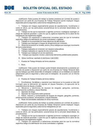 BOLETÍN OFICIAL DEL ESTADO
Núm. 64	                                Jueves 15 de marzo de 2012	                            Sec. III. Pág. 23965


               Justificación: Estos puestos de trabajo no podrán prestarse por contrato de puesta a
           disposición por parte de una Empresa de Trabajo Temporal cuando impliquen riesgos
           especiales para la seguridad y salud de los trabajadores por ser:

               1.  Trabajos con riesgos especialmente graves de sepultamiento, hundimiento o
           caída en altura, por las particulares características de la actividad desarrollada, los
           procedimientos.
               2.  Trabajos en los que la exposición a agentes químicos o biológicos supongan un
           riesgo de especial gravedad, o para los que la vigilancia específica de la salud de los
           trabajadores sea legalmente exigible.
               3.  Trabajos con exposición a radiaciones ionizantes para los que la normativa
           específica obliga a la delimitación de zonas controladas o vigiladas.
               4.  Trabajos en la proximidad de líneas eléctricas de alta tensión.
               5.  Trabajos que expongan a riesgos de ahogamiento por inmersión.
               6.  Obras de excavación en túneles, pozos y otros trabajos que supongan movimiento
           de tierra subterráneos.
               7.  Trabajos realizados en inmersión con equipos subacuáticos.
               8.  Trabajos realizados en cajones de aire comprimido.
               9.  Trabajos que impliquen el uso de explosivos.
               10.  Trabajos que requieran montar o desmontar elementos prefabricados pesados.

              D.	 Obras marítimas: apartado d) del Anexo I del CGSC:

              1.  Puestos de Trabajo limitados de forma absoluta:

              1. Buzo.

               Justificación: Este puesto de trabajo queda limitado absolutamente a prestarse por
           contrato de puesta a disposición por parte de una Empresa de Trabajo Temporal dado
           que los trabajos que debe desarrollar el trabajador conllevan en su totalidad una especial
           peligrosidad para la seguridad y salud para el trabajador, de acuerdo con el informe
           razonado.

              2.  Puestos de Trabajo limitados de forma relativa:

              1.  Encofradores, ferrallistas y operarios que intervienen en la puesta en obra del
           hormigón para la fabricación de cajones en diques flotantes y la ejecución de la
           superestructura de diques y muelles.
              2.  Mecánico y electricista de equipos de dragado, gánguiles, pontonas,
           embarcaciones auxiliares y diques flotantes.
              3.  Operador de draga.
              4.  Operador de maquinaria sobre pontonas.
              5.  Patrón, marinero y contramaestre de equipos de dragado, gánguiles, pontonas,
           embarcaciones auxiliares, remolcadores y diques flotantes.
              6.  Resto de actividades realizadas en obras marítimas.

               Justificación: Estos puestos de trabajo no podrán prestarse por contrato de puesta a
           disposición por parte de una Empresa de Trabajo Temporal cuando impliquen riesgos
           especiales para la seguridad y salud de los trabajadores por ser:

               1.  Trabajos con riesgos especialmente graves de sepultamiento, hundimiento o
           caída en altura, por las particulares características de la actividad desarrollada, los
           procedimientos.
                                                                                                                 cve: BOE-A-2012-3725




               2.  Trabajos en los que la exposición a agentes químicos o biológicos supongan un
           riesgo de especial gravedad, o para los que la vigilancia específica de la salud de los
           trabajadores sea legalmente exigible.
               3.  Trabajos con exposición a radiaciones ionizantes para los que la normativa
           específica obliga a la delimitación de zonas controladas o vigiladas.
 