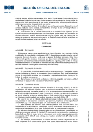 BOLETÍN OFICIAL DEL ESTADO
Núm. 64	                                   Jueves 15 de marzo de 2012	                           Sec. III. Pág. 23849


           fuera de plantilla, excepto los derivados de la resolución de la relación laboral que podrá
           producirse a instancia de cualquiera de las partes durante su transcurso sin necesidad de
           previo aviso y sin que ninguna de las partes tenga derecho a indemnización alguna,
           debiéndose comunicar el desistimiento por escrito.
               3.  Transcurrido el período de prueba sin que se haya producido el desistimiento, el
           contrato producirá plenos efectos, computándose el tiempo de los servicios prestados a
           efectos de permanencia en la empresa.
               4.  Los titulares de la Tarjeta Profesional de la Construcción expedida por la
           Fundación Laboral de la Construcción con contrato de fijo de obra u otra modalidad de
           contrato temporal, estarán exentos del período de prueba para los trabajos de su
           categoría profesional, siempre que conste en su Tarjeta Profesional haber acreditado su
           cumplimiento en cualquier empresa anterior.

                                                       CAPÍTULO II

                                                   Contratación

           Artículo 22.  Contratación.

               El ingreso al trabajo –que podrá realizarse de conformidad con cualquiera de las
           modalidades de contratación reguladas en el E.T., disposiciones complementarias y en el
           presente Convenio General– será para un puesto de trabajo concreto. Éste viene
           determinado por las tareas o funciones que desempeñe el trabajador, la categoría
           profesional que le corresponda dentro de la clasificación vigente y por el centro de trabajo
           donde se desempeñe la actividad, de manera que cualquier modificación en alguno de los
           factores anteriores constituye un cambio de puesto de trabajo.

           Artículo 23.  Contrato fijo de plantilla.

               1.  El contrato fijo de plantilla es el que conciertan empresario y trabajador para la
           prestación laboral de éste en la empresa por tiempo indefinido. Ésta será la modalidad
           normal de contratación a realizar por empresarios y trabajadores en todos los centros de
           trabajo de carácter permanente.
               2.  Con el objeto de fomentar la contratación indefinida, se podrá usar esta modalidad
           contractual en los supuestos previstos en la legislación vigente.

           Artículo 24.  Contrato fijo de obra.

                1.  La Disposición Adicional Primera, apartado 2 de la Ley 35/2010, de 17 de
           septiembre, de Medidas Urgentes para la Reforma del Mercado de Trabajo y la
           Disposición Adicional Tercera de la Ley 32/2006, de 18 de octubre, Reguladora de la Ley
           de la Subcontratación en el Sector de la Construcción, otorgan a la negociación colectiva
           de ámbito estatal la facultad de adaptar al sector de la construcción el contrato de obra o
           servicio determinado regulado con carácter general en el artículo 15 del E.T.
                De acuerdo con ello la indicada adaptación se realiza mediante el presente contrato
           que, además de los restantes caracteres que contiene, regula de forma específica el
           artículo 15.1.a) y 5 y el artículo 49.c) del E.T. para el sector de la construcción.
                2.  Este contrato se concierta con carácter general para una sola obra, con
           independencia de su duración, y terminará cuando finalicen los trabajos del oficio y
           categoría del trabajador en dicha obra. Su formalización se hará siempre por escrito.
                Por ello y con independencia de su duración, no será de aplicación lo establecido en
                                                                                                                   cve: BOE-A-2012-3725




           el párrafo primero del artículo 15. 1 a) del E.T., continuando manteniendo los trabajadores
           la condición de «fijos de obra», tanto en estos casos como en los supuestos de sucesión
           empresarial del 44 del E.T. o de subrogación regulado en el artículo 27 del presente
           Convenio General.
                3.  Sin embargo, manteniéndose el carácter de único contrato, el personal fijo de
           obra, sin perder dicha condición de fijo de obra, podrá prestar servicios a una misma
 