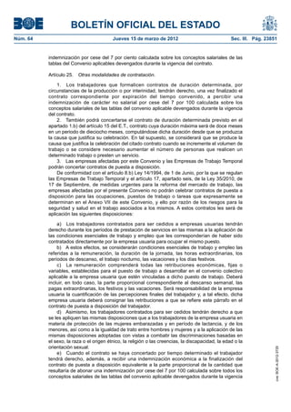 BOLETÍN OFICIAL DEL ESTADO
Núm. 64	                                  Jueves 15 de marzo de 2012	                               Sec. III. Pág. 23851


           indemnización por cese del 7 por ciento calculada sobre los conceptos salariales de las
           tablas del Convenio aplicables devengados durante la vigencia del contrato.

           Artículo 25.  Otras modalidades de contratación.

               1.  Los trabajadores que formalicen contratos de duración determinada, por
           circunstancias de la producción o por interinidad, tendrán derecho, una vez finalizado el
           contrato correspondiente por expiración del tiempo convenido, a percibir una
           indemnización de carácter no salarial por cese del 7 por 100 calculada sobre los
           conceptos salariales de las tablas del convenio aplicable devengados durante la vigencia
           del contrato.
               2.  También podrá concertarse el contrato de duración determinada previsto en el
           apartado 1.b) del artículo 15 del E.T., contrato cuya duración máxima será de doce meses
           en un periodo de dieciocho meses, computándose dicha duración desde que se produzca
           la causa que justifica su celebración. En tal supuesto, se considerará que se produce la
           causa que justifica la celebración del citado contrato cuando se incremente el volumen de
           trabajo o se considere necesario aumentar el número de personas que realicen un
           determinado trabajo o presten un servicio.
               3.  Las empresas afectadas por este Convenio y las Empresas de Trabajo Temporal
           podrán concertar contratos de puesta a disposición.
               De conformidad con el artículo 8.b) Ley 14/1994, de 1 de Junio, por la que se regulan
           las Empresas de Trabajo Temporal y el artículo 17, apartado seis, de la Ley 35/2010, de
           17 de Septiembre, de medidas urgentes para la reforma del mercado de trabajo, las
           empresas afectadas por el presente Convenio no podrán celebrar contratos de puesta a
           disposición para las ocupaciones, puestos de trabajo o tareas que expresamente se
           determinan en el Anexo VII de este Convenio, y ello por razón de los riesgos para la
           seguridad y salud en el trabajo asociados a los mismos. A estos contratos les será de
           aplicación las siguientes disposiciones:

               a)  Los trabajadores contratados para ser cedidos a empresas usuarias tendrán
           derecho durante los períodos de prestación de servicios en las mismas a la aplicación de
           las condiciones esenciales de trabajo y empleo que les corresponderían de haber sido
           contratados directamente por la empresa usuaria para ocupar el mismo puesto.
               b)  A estos efectos, se considerarán condiciones esenciales de trabajo y empleo las
           referidas a la remuneración, la duración de la jornada, las horas extraordinarias, los
           períodos de descanso, el trabajo nocturno, las vacaciones y los días festivos.
               c)  La remuneración comprenderá todas las retribuciones económicas, fijas o
           variables, establecidas para el puesto de trabajo a desarrollar en el convenio colectivo
           aplicable a la empresa usuaria que estén vinculadas a dicho puesto de trabajo. Deberá
           incluir, en todo caso, la parte proporcional correspondiente al descanso semanal, las
           pagas extraordinarias, los festivos y las vacaciones. Será responsabilidad de la empresa
           usuaria la cuantificación de las percepciones finales del trabajador y, a tal efecto, dicha
           empresa usuaria deberá consignar las retribuciones a que se refiere este párrafo en el
           contrato de puesta a disposición del trabajador.
               d)  Asimismo, los trabajadores contratados para ser cedidos tendrán derecho a que
           se les apliquen las mismas disposiciones que a los trabajadores de la empresa usuaria en
           materia de protección de las mujeres embarazadas y en período de lactancia, y de los
           menores, así como a la igualdad de trato entre hombres y mujeres y a la aplicación de las
           mismas disposiciones adoptadas con vistas a combatir las discriminaciones basadas en
           el sexo, la raza o el origen étnico, la religión o las creencias, la discapacidad, la edad o la
           orientación sexual.
                                                                                                                      cve: BOE-A-2012-3725




               e)  Cuando el contrato se haya concertado por tiempo determinado el trabajador
           tendrá derecho, además, a recibir una indemnización económica a la finalización del
           contrato de puesta a disposición equivalente a la parte proporcional de la cantidad que
           resultaría de abonar una indemnización por cese del 7 por 100 calculada sobre todos los
           conceptos salariales de las tablas del convenio aplicable devengados durante la vigencia
 