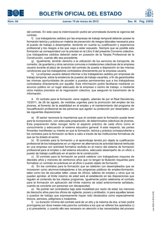BOLETÍN OFICIAL DEL ESTADO
Núm. 64	                                 Jueves 15 de marzo de 2012	                             Sec. III. Pág. 23852


           del contrato. En este caso la indemnización podrá ser prorrateada durante la vigencia del
           contrato.
               f)  Los trabajadores cedidos por las empresas de trabajo temporal deberán poseer la
           formación teórica y práctica en materia de prevención de riesgos laborales necesaria para
           el puesto de trabajo a desempeñar, teniendo en cuenta su cualificación y experiencia
           profesional y los riesgos a los que vaya a estar expuesto. Siempre que se posible esta
           formación se corresponderá con la prevista en el Libro II del presente Convenio colectivo.
           Los trabajadores cedidos deberán estar en posesión de la Tarjeta Profesional de la
           Construcción, cuando ello sea procedente.
               g)  Igualmente, tendrán derecho a la utilización de los servicios de transporte, de
           comedor, de guardería y otros servicios comunes e instalaciones colectivas de la empresa
           usuaria durante el plazo de duración del contrato de puesta a disposición en las mismas
           condiciones que los trabajadores contratados directamente por la empresa usuaria.
               h)  La empresa usuaria deberá informar a los trabajadores cedidos por empresas de
           trabajo temporal, sobre la existencia de puestos de trabajo vacantes, a fin de garantizarles
           las mismas oportunidades de acceder a puestos permanentes que a los trabajadores
           contratados directamente por aquélla. Esta información podrá facilitarse mediante un
           anuncio público en un lugar adecuado de la empresa o centro de trabajo, o mediante
           otros medios previstos en la negociación colectiva, que aseguren la transmisión de la
           información.

               4.  El contrato para la formación viene reglado, además de por el Real Decreto-ley
           10/2011, de 26 de agosto, de medidas urgentes para la promoción del empleo de los
           jóvenes, el fomento de la estabilidad en el empleo y el mantenimiento del programa de
           recualificación profesional de las personas que agoten su protección por desempleo, por
           las siguientes disposiciones:

               a)  El sector reconoce la importancia que el contrato para la formación puede tener
           para la incorporación, con adecuada preparación, de determinados colectivos de jóvenes.
           Esta preparación debe recoger tanto el aspecto práctico de cada oficio como el
           conocimiento y adecuación al sistema educativo general. A este respecto, las partes
           firmantes manifiestan su interés en que la formación, teórica y práctica correspondiente a
           los contratos para la formación se lleve a cabo a través de las instituciones formativas de
           que se ha dotado el sector.
               b)  El contrato para la formación y el aprendizaje tendrá por objeto la cualificación
           profesional de los trabajadores en un régimen de alternancia de actividad laboral retribuida
           en una empresa con actividad formativa recibida en el marco del sistema de formación
           profesional para el empleo o del sistema educativo, adecuado desempeño de un oficio o
           puesto de trabajo cualificado en el sector de la construcción.
               c)  El contrato para la formación se podrá celebrar con trabajadores mayores de
           dieciséis años y menores de veinticinco años que no tengan la titulación requerida para
           formalizar un contrato en prácticas en el oficio o puesto objeto de formación.
               d)  En los contratos para la formación que se celebren con desempleados que se
           incorporen como alumnos-trabajadores a los programas públicos de empleo-formación,
           tales como los de escuelas taller, casas de oficios, talleres de empleo u otros que se
           puedan aprobar, el límite máximo de edad será el establecido en las disposiciones que
           regulen el contenido de los citados programas. Igualmente podrá celebrarse el contrato
           para la formación sin aplicación del límite máximo de edad anteriormente señalado,
           cuando se concierte con personas con discapacidad.
               e)  No podrán ser contratados bajo esta modalidad por razón de edad, los menores
           de dieciocho años para los oficios de vigilante, pocero y entibador, ni para aquellas tareas
                                                                                                                   cve: BOE-A-2012-3725




           o puestos de trabajo que expresamente hayan sido declarados como especialmente
           tóxicos, penosos, peligrosos e insalubres.
               f)  La duración mínima del contrato será de un año y la máxima de dos, si bien podrá
           prorrogarse por doce meses más para los contratos a los que se refieren los apartados c)
           y e) precedente, o cuando ello sea necesario en atención a las necesidades del proceso
 