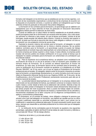 BOLETÍN OFICIAL DEL ESTADO
Núm. 64	                                 Jueves 15 de marzo de 2012	                             Sec. III. Pág. 23853


           formativo del trabajador en los términos que se establezcan por las normas vigentes, o en
           función de las necesidades organizativas o productivas de las empresas de acuerdo con
           lo dispuesto en el presente convenio, o cuando se celebre con trabajadores que no haya
           obtenido el título de graduado en Educación Secundaria Obligatoria.
                La formación en los contratos para la formación y el aprendizaje que se celebren con
           trabajadores que no haya obtenido el título de graduado en Educación Secundaria
           Obligatoria deberá permitir la obtención de dicho título.
                Cuando se celebre por un plazo inferior al máximo establecido en el párrafo anterior,
           podrá prorrogarse antes de su terminación por acuerdo entre las partes, una o más veces,
           por períodos no inferiores a seis meses, sin que el tiempo acumulado, incluido el de las
           prórrogas, pueda exceder del referido plazo máximo. Cuando su duración sea superior a
           un año, la parte que formule la denuncia del mismo está obligada a notificar a la otra su
           terminación con una antelación mínima de quince días.
                Expirada la duración máxima del contrato para la formación, el trabajador no podrá
           ser contratado bajo esta modalidad por la misma o distinta empresa. No se podrán
           celebrar contratos para la formación y el aprendizaje cuando el puesto de trabajo
           correspondiente al contrato haya sido desempeñado con anterioridad por el trabajador en
           la misma empresa por tiempo superior a doce meses. A estos efectos, la empresa podrá
           recabar del servicio público de empleo certificación en la que conste el tiempo que el
           trabajador ha estado contratado para la formación con anterioridad a la contratación que
           se pretende realizar.
                g)  Para la impartición de la enseñanza teórica, se adoptará como modalidad la de
           acumulación de horas en un día de la semana o bien el necesario para completar una
           semana entera de formación. En el contrato se deberá especificar el horario de
           enseñanza. En todo caso, la formación teórica de los contratos para la formación, así
           como la certificación de la formación recibida se ajustarán a lo establecido en el Real
           Decreto 395/2007, de 23 de marzo, por el que se regula el Subsistema de formación
           profesional para el empleo. El trabajador deberá recibir la formación inherente al contrato
           para la formación y el aprendizaje directamente en un centro formativo de la red a que se
           refiere la Disposición Adicional Quinta de la Ley Orgánica 5/2002, de 19 de junio, de las
           Cualificaciones y de la Formación Profesional, previamente reconocido para ello por el
           sistema nacional de empleo.
                h)  La actividad laboral desempeñada por el trabajador en la empresa deberá estar
           relacionada con las actividades formativas, que deberán comenzar en el plazo máximo de
           cuatro meses a contar desde la fecha de la celebración del contrato. Además el tipo de
           trabajo que debe prestar el trabajador en formación estará directamente relacionado con
           las tareas propias del nivel ocupacional, oficio o puesto de trabajo objeto de contrato.
           Entre estas tareas se incluyen las labores de limpieza y mantenimiento de los utensilios y
           herramientas empleados en la labor conjunta con la diligencia correspondiente a su
           aptitud y conocimientos profesionales.
                El empresario, en el contrato de trabajo, viene obligado a designar la persona que
           actuará como tutor del trabajador en formación, que deberá ser aquella que por su oficio
           o puesto cualificado desarrolle su actividad auxiliada por éste y que cuente con la
           cualificación o experiencia profesional adecuada. El propio empresario podrá asumir esta
           tarea, siempre que desarrolle su actividad profesional en la misma obra que el trabajador
           en formación.
                i)  La retribución de los contratados para la formación se ajustará a los siguientes
           porcentajes, aplicables al salario del Nivel IX de las tablas de cada Convenio y referidos a
           una jornada del 100 por 100 de trabajo efectivo.

              Colectivos de la letra c) y e) de este artículo:
                                                                                                                   cve: BOE-A-2012-3725




              1.er año: 60 por 100.
              2.º año: 70 por 100.
              3.er año: 85 por 100.
 