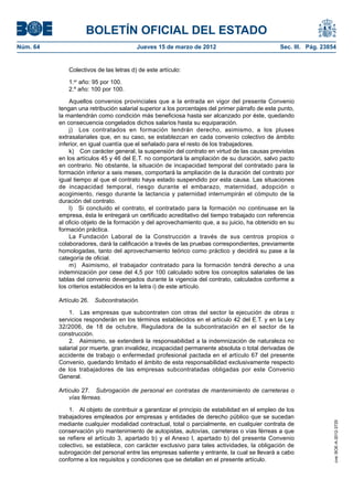 BOLETÍN OFICIAL DEL ESTADO
Núm. 64	                                 Jueves 15 de marzo de 2012	                             Sec. III. Pág. 23854


              Colectivos de las letras d) de este artículo:

              1.er año: 95 por 100.
              2.º año: 100 por 100.

               Aquellos convenios provinciales que a la entrada en vigor del presente Convenio
           tengan una retribución salarial superior a los porcentajes del primer párrafo de este punto,
           la mantendrán como condición más beneficiosa hasta ser alcanzado por éste, quedando
           en consecuencia congelados dichos salarios hasta su equiparación.
               j)  Los contratados en formación tendrán derecho, asimismo, a los pluses
           extrasalariales que, en su caso, se establezcan en cada convenio colectivo de ámbito
           inferior, en igual cuantía que el señalado para el resto de los trabajadores.
               k)  Con carácter general, la suspensión del contrato en virtud de las causas previstas
           en los artículos 45 y 46 del E.T. no comportará la ampliación de su duración, salvo pacto
           en contrario. No obstante, la situación de incapacidad temporal del contratado para la
           formación inferior a seis meses, comportará la ampliación de la duración del contrato por
           igual tiempo al que el contrato haya estado suspendido por esta causa. Las situaciones
           de incapacidad temporal, riesgo durante el embarazo, maternidad, adopción o
           acogimiento, riesgo durante la lactancia y paternidad interrumpirán el cómputo de la
           duración del contrato.
               l)  Si concluido el contrato, el contratado para la formación no continuase en la
           empresa, ésta le entregará un certificado acreditativo del tiempo trabajado con referencia
           al oficio objeto de la formación y del aprovechamiento que, a su juicio, ha obtenido en su
           formación práctica.
               La Fundación Laboral de la Construcción a través de sus centros propios o
           colaboradores, dará la calificación a través de las pruebas correspondientes, previamente
           homologadas, tanto del aprovechamiento teórico como práctico y decidirá su pase a la
           categoría de oficial.
               m)  Asimismo, el trabajador contratado para la formación tendrá derecho a una
           indemnización por cese del 4,5 por 100 calculado sobre los conceptos salariales de las
           tablas del convenio devengados durante la vigencia del contrato, calculados conforme a
           los criterios establecidos en la letra i) de este artículo.

           Artículo 26.  Subcontratación.

               1.  Las empresas que subcontraten con otras del sector la ejecución de obras o
           servicios responderán en los términos establecidos en el artículo 42 del E.T. y en la Ley
           32/2006, de 18 de octubre, Reguladora de la subcontratación en el sector de la
           construcción.
               2.  Asimismo, se extenderá la responsabilidad a la indemnización de naturaleza no
           salarial por muerte, gran invalidez, incapacidad permanente absoluta o total derivadas de
           accidente de trabajo o enfermedad profesional pactada en el artículo 67 del presente
           Convenio, quedando limitado el ámbito de esta responsabilidad exclusivamente respecto
           de los trabajadores de las empresas subcontratadas obligadas por este Convenio
           General.

           Artículo 27.  Subrogación de personal en contratas de mantenimiento de carreteras o
               vías férreas.

               1.  Al objeto de contribuir a garantizar el principio de estabilidad en el empleo de los
           trabajadores empleados por empresas y entidades de derecho público que se sucedan
                                                                                                                   cve: BOE-A-2012-3725




           mediante cualquier modalidad contractual, total o parcialmente, en cualquier contrata de
           conservación y/o mantenimiento de autopistas, autovías, carreteras o vías férreas a que
           se refiere el artículo 3, apartado b) y el Anexo l, apartado b) del presente Convenio
           colectivo, se establece, con carácter exclusivo para tales actividades, la obligación de
           subrogación del personal entre las empresas saliente y entrante, la cual se llevará a cabo
           conforme a los requisitos y condiciones que se detallan en el presente artículo.
 