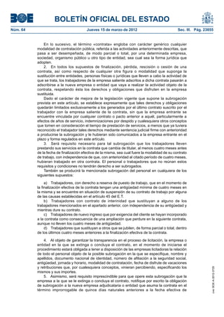 BOLETÍN OFICIAL DEL ESTADO
Núm. 64	                                 Jueves 15 de marzo de 2012	                              Sec. III. Pág. 23855


               En lo sucesivo, el término «contrata» engloba con carácter genérico cualquier
           modalidad de contratación pública, referida a las actividades anteriormente descritas, que
           pasa a ser desempeñada, de modo parcial o total, por una determinada empresa,
           sociedad, organismo público u otro tipo de entidad, sea cual sea la forma jurídica que
           adopten.
               2.  En todos los supuestos de finalización, pérdida, rescisión o cesión de una
           contrata, así como respecto de cualquier otra figura o modalidad que suponga la
           sustitución entre entidades, personas físicas o jurídicas que lleven a cabo la actividad de
           que se trata, los trabajadores de la empresa saliente adscritos a dicha contrata pasarán a
           adscribirse a la nueva empresa o entidad que vaya a realizar la actividad objeto de la
           contrata, respetando ésta los derechos y obligaciones que disfruten en la empresa
           sustituida.
               Dado el carácter de mejora de la legislación vigente que supone la subrogación
           prevista en este artículo, se establece expresamente que tales derechos y obligaciones
           quedarán limitados exclusivamente a los generados por el último contrato suscrito por el
           trabajador con la empresa saliente de la contrata, sin que la empresa entrante se
           encuentre vinculada por cualquier contrato o pacto anterior a aquél, particularmente a
           efectos de años de servicio, indemnizaciones por despido y cualesquiera otros conceptos
           que tomen en consideración el tiempo de prestación de servicios, a menos que ya tuviera
           reconocido el trabajador tales derechos mediante sentencia judicial firme con anterioridad
           a producirse la subrogación y le hubieran sido comunicados a la empresa entrante en el
           plazo y forma regulados en este artículo.
               3.  Será requisito necesario para tal subrogación que los trabajadores lleven
           prestando sus servicios en la contrata que cambia de titular, al menos cuatro meses antes
           de la fecha de finalización efectiva de la misma, sea cual fuere la modalidad de su contrato
           de trabajo, con independencia de que, con anterioridad al citado período de cuatro meses,
           hubieran trabajado en otra contrata. El personal o trabajadores que no reúnan estos
           requisitos y condiciones no tendrán derecho a ser subrogados.
               También se producirá la mencionada subrogación del personal en cualquiera de los
           siguientes supuestos:

                a)  Trabajadores, con derecho a reserva de puesto de trabajo, que en el momento de
           la finalización efectiva de la contrata tengan una antigüedad mínima de cuatro meses en
           la misma y se encuentre en situación de suspensión de su contrato de trabajo por alguna
           de las causas establecidas en el artículo 45 del E.T.
                b)  Trabajadores con contrato de interinidad que sustituyan a alguno de los
           trabajadores mencionados en el apartado anterior, con independencia de su antigüedad y
           mientras dure su contrato.
                c)  Trabajadores de nuevo ingreso que por exigencia del cliente se hayan incorporado
           a la contrata como consecuencia de una ampliación que perdure en la siguiente contrata,
           aunque no lleven los cuatro meses de antigüedad.
                d)  Trabajadores que sustituyan a otros que se jubilen, de forma parcial o total, dentro
           de los últimos cuatro meses anteriores a la finalización efectiva de la contrata.

               4.  Al objeto de garantizar la transparencia en el proceso de licitación, la empresa o
           entidad en la que se extinga o concluya el contrato, en el momento de iniciarse el
           procedimiento estará obligada a tener a disposición de las empresas licitadoras la relación
           de todo el personal objeto de la posible subrogación en la que se especifique, nombre y
           apellidos, documento nacional de identidad, número de afiliación a la seguridad social,
           antigüedad, jornada y horario, modalidad de contratación, fecha de disfrute de vacaciones
           y retribuciones que, por cualesquiera conceptos, vinieran percibiendo, especificando los
                                                                                                                    cve: BOE-A-2012-3725




           mismos y sus importes.
               5.  Asimismo, será requisito imprescindible para que opere esta subrogación que la
           empresa a la que se le extinga o concluya el contrato, notifique por escrito la obligación
           de subrogación a la nueva empresa adjudicataria o entidad que asuma la contrata en el
           término improrrogable de quince días naturales anteriores a la fecha efectiva de
 