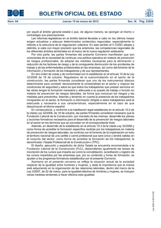 BOLETÍN OFICIAL DEL ESTADO
Núm. 64	                                 Jueves 15 de marzo de 2012	                              Sec. III. Pág. 23838


           por aquél al ámbito general estatal o que, de alguna manera, se opongan al mismo o
           contradigan sus prescripciones.
                Las reformas legislativas en el ámbito laboral llevadas a cabo en los últimos meses
           exigen actualizar y adecuar determinados contenidos negociales, especialmente lo
           referido a la estructura de la negociación colectiva. En este sentido el V CGSC adopta y
           delimita, si cabe con mayor precisión que los anteriores, las competencias negociales de
           los diferentes ámbitos territoriales en el marco de la nueva regulación estatutaria.
                Por otra parte, las partes firmantes del presente Convenio manifiestan que son
           conscientes de la necesidad de continuar una política operativa en materia de prevención
           de riesgos profesionales, de adoptar las medidas necesarias para la eliminación o
           reducción de los factores de riesgo y de la consiguiente disminución de los accidentes de
           trabajo y de las enfermedades profesionales en las empresas, así como del fomento de la
           información y formación de los trabajadores y de sus representantes.
                En otro orden de cosas y de conformidad con lo establecido en el artículo 10 de la Ley
           32/2006 de 18 de octubre, Reguladora de la subcontratación en el sector de la
           construcción, las partes firmantes consideran que uno de los instrumentos básicos
           determinante para combatir decisivamente la siniestralidad en el sector y mejorar las
           condiciones de seguridad y salud es que todos los trabajadores que prestan servicios en
           las obras tengan la formación necesaria y adecuada a su puesto de trabajo o función en
           materia de prevención de riesgos laborales, de forma que conozcan los riesgos y las
           medidas para prevenirlos. Además y teniendo en cuenta la presencia de los trabajadores
           inmigrantes en el sector, la formación e información dirigida a estos trabajadores será la
           adecuada y necesaria a sus características, especialmente en el caso de que
           desconozcan el idioma español.
                En consecuencia, y conforme a la habilitación legal establecida en el artículo 10.2 de
           la citada Ley 32/2006, de 18 de octubre, las partes firmantes consideran necesario que la
           Fundación Laboral de la Construcción, por mandato de las mismas, desarrolle los planes
           y acciones formativos necesarios para el desarrollo de la prevención de riesgos laborales
           en el sector en los términos que se concretan en el correspondiente título.
                Además, en desarrollo de lo establecido en el artículo 10.3 de la citada Ley 32/2006 y
           como forma de acreditar la formación específica recibida por los trabajadores en materia
           de prevención de riesgos laborales, se continúa con el fomento de la implantación en todo
           el territorio nacional de una cartilla o carné profesional que será único y tendrá validez en
           el conjunto del sector; como forma de acreditar la formación de los trabajadores; la
           denominada «Tarjeta Profesional de la Construcción» (TPC).
                El diseño, ejecución y expedición de dicha Tarjeta se encuentra encomendada a la
           Fundación Laboral de la Construcción (FLC), desarrollando igualmente las tareas de
           inscripción de los cursos que imparta así como la convalidación, acreditación y registro de
           los cursos impartidos por las empresas que, por su contenido y horas de formación, se
           ajusten a los programas formativos establecidos por el presente Convenio.
                Asimismo en el presente convenio se refleja la situación actual de la sociedad
           respecto de la igualdad entre hombres y mujeres, y dada la importancia que la misma
           está adquiriendo en la organización de las relaciones laborales, dentro del marco de la
           Ley 3/2007, de 22 de marzo, para la igualdad efectiva de hombres y mujeres, se incluyen
           varias medidas tendentes a hacer efectiva esta igualdad.
                                                                                                                    cve: BOE-A-2012-3725
 