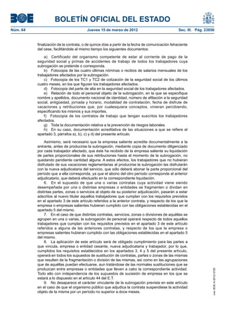 BOLETÍN OFICIAL DEL ESTADO
Núm. 64	                                 Jueves 15 de marzo de 2012	                              Sec. III. Pág. 23856


           finalización de la contrata, o de quince días a partir de la fecha de comunicación fehaciente
           del cese, facilitándole al mismo tiempo los siguientes documentos:

               a)  Certificado del organismo competente de estar al corriente de pago de la
           seguridad social y primas de accidentes de trabajo de todos los trabajadores cuya
           subrogación se pretende o corresponda.
               b)  Fotocopia de las cuatro últimas nóminas o recibos de salarios mensuales de los
           trabajadores afectados por la subrogación.
               c)  Fotocopia de los TC1 y TC2 de cotización de la seguridad social de los últimos
           cuatro meses, en los que figuren los trabajadores afectados.
               d)  Fotocopia del parte de alta en la seguridad social de los trabajadores afectados.
               e)  Relación de todo el personal objeto de la subrogación, en la que se especifique
           nombre y apellidos, documento nacional de identidad, número de afiliación a la seguridad
           social, antigüedad, jornada y horario, modalidad de contratación, fecha de disfrute de
           vacaciones y retribuciones que, por cualesquiera conceptos, vinieran percibiendo,
           especificando los mismos y sus importes.
               f)  Fotocopia de los contratos de trabajo que tengan suscritos los trabajadores
           afectados.
               g)  Toda la documentación relativa a la prevención de riesgos laborales.
               h)  En su caso, documentación acreditativa de las situaciones a que se refiere el
           apartado 3, párrafos a), b), c) y d) del presente artículo.

                Asimismo, será necesario que la empresa saliente acredite documentalmente a la
           entrante, antes de producirse la subrogación, mediante copia de documento diligenciado
           por cada trabajador afectado, que éste ha recibido de la empresa saliente su liquidación
           de partes proporcionales de sus retribuciones hasta el momento de la subrogación, no
           quedando pendiente cantidad alguna. A estos efectos, los trabajadores que no hubieran
           disfrutado de sus vacaciones reglamentarias al producirse la subrogación las disfrutarán
           con la nueva adjudicataria del servicio, que sólo deberá abonar la parte proporcional del
           período que a ella corresponda, ya que el abono del otro período corresponde al anterior
           adjudicatario, que deberá efectuarlo en la correspondiente liquidación.
                6.  En el supuesto de que una o varias contratas cuya actividad viene siendo
           desempeñada por una o distintas empresas o entidades se fragmenten o dividan en
           distintas partes, zonas o servicios al objeto de su posterior adjudicación, pasarán a estar
           adscritos al nuevo titular aquellos trabajadores que cumplan con los requisitos previstos
           en el apartado 3 de este artículo referidos a la anterior contrata, y respecto de los que la
           empresa o empresas salientes hubieran cumplido con las obligaciones establecidas en el
           apartado 5 del mismo.
                7.  En el caso de que distintas contratas, servicios, zonas o divisiones de aquéllas se
           agrupen en una o varias, la subrogación de personal operará respecto de todos aquellos
           trabajadores que cumplan con los requisitos previstos en el apartado 3 de este artículo
           referidos a alguna de las anteriores contratas, y respecto de los que la empresa o
           empresas salientes hubieran cumplido con las obligaciones establecidas en el apartado 5
           del mismo.
                8.  La aplicación de este artículo será de obligado cumplimiento para las partes a
           que vincula, empresa o entidad cesante, nueva adjudicataria y trabajador, por lo que,
           cumplidos los requisitos establecidos en los apartados 3, 4 y 5 del presente artículo,
           operará en todos los supuestos de sustitución de contratas, partes o zonas de las mismas
           que resulten de la fragmentación o división de las mismas, así como en las agrupaciones
           que de aquéllas puedan efectuarse, aun tratándose de las normales sustituciones que se
           produzcan entre empresas o entidades que lleven a cabo la correspondiente actividad.
                                                                                                                    cve: BOE-A-2012-3725




           Todo ello con independencia de los supuestos de sucesión de empresa en los que se
           estará a lo dispuesto en el artículo 44 del E.T.
                9.  No desaparece el carácter vinculante de la subrogación prevista en este artículo
           en el caso de que el organismo público que adjudica la contrata suspendiese la actividad
           objeto de la misma por un período no superior a doce meses.
 