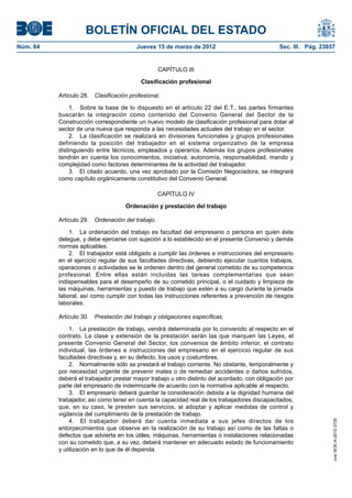 BOLETÍN OFICIAL DEL ESTADO
Núm. 64	                                 Jueves 15 de marzo de 2012	                            Sec. III. Pág. 23857


                                                   CAPÍTULO III

                                           Clasificación profesional

           Artículo 28.  Clasificación profesional.

                1.  Sobre la base de lo dispuesto en el artículo 22 del E.T., las partes firmantes
           buscarán la integración como contenido del Convenio General del Sector de la
           Construcción correspondiente un nuevo modelo de clasificación profesional para dotar al
           sector de una nueva que responda a las necesidades actuales del trabajo en el sector.
                2.  La clasificación se realizará en divisiones funcionales y grupos profesionales
           definiendo la posición del trabajador en el sistema organizativo de la empresa
           distinguiendo entre técnicos, empleados y operarios. Además los grupos profesionales
           tendrán en cuenta los conocimientos, iniciativa, autonomía, responsabilidad, mando y
           complejidad como factores determinantes de la actividad del trabajador.
                3.  El citado acuerdo, una vez aprobado por la Comisión Negociadora, se integrará
           como capítulo orgánicamente constitutivo del Convenio General.

                                                   CAPÍTULO IV

                                     Ordenación y prestación del trabajo

           Artículo 29.  Ordenación del trabajo.

               1.  La ordenación del trabajo es facultad del empresario o persona en quien éste
           delegue, y debe ejercerse con sujeción a lo establecido en el presente Convenio y demás
           normas aplicables.
               2.  El trabajador está obligado a cumplir las órdenes e instrucciones del empresario
           en el ejercicio regular de sus facultades directivas, debiendo ejecutar cuantos trabajos,
           operaciones o actividades se le ordenen dentro del general cometido de su competencia
           profesional. Entre ellas están incluidas las tareas complementarias que sean
           indispensables para el desempeño de su cometido principal, o el cuidado y limpieza de
           las máquinas, herramientas y puesto de trabajo que estén a su cargo durante la jornada
           laboral, así como cumplir con todas las instrucciones referentes a prevención de riesgos
           laborales.

           Artículo 30.  Prestación del trabajo y obligaciones específicas.

                1.  La prestación de trabajo, vendrá determinada por lo convenido al respecto en el
           contrato. La clase y extensión de la prestación serán las que marquen las Leyes, el
           presente Convenio General del Sector, los convenios de ámbito inferior, el contrato
           individual, las órdenes e instrucciones del empresario en el ejercicio regular de sus
           facultades directivas y, en su defecto, los usos y costumbres.
                2.  Normalmente sólo se prestará el trabajo corriente. No obstante, temporalmente y
           por necesidad urgente de prevenir males o de remediar accidentes o daños sufridos,
           deberá el trabajador prestar mayor trabajo u otro distinto del acordado, con obligación por
           parte del empresario de indemnizarle de acuerdo con la normativa aplicable al respecto.
                3.  El empresario deberá guardar la consideración debida a la dignidad humana del
           trabajador, así como tener en cuenta la capacidad real de los trabajadores discapacitados,
           que, en su caso, le presten sus servicios, al adoptar y aplicar medidas de control y
           vigilancia del cumplimiento de la prestación de trabajo.
                4.  El trabajador deberá dar cuenta inmediata a sus jefes directos de los
                                                                                                                  cve: BOE-A-2012-3725




           entorpecimientos que observe en la realización de su trabajo así como de las faltas o
           defectos que advierta en los útiles, máquinas, herramientas o instalaciones relacionadas
           con su cometido que, a su vez, deberá mantener en adecuado estado de funcionamiento
           y utilización en lo que de él dependa.
 