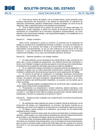 BOLETÍN OFICIAL DEL ESTADO
Núm. 64	                                  Jueves 15 de marzo de 2012	                              Sec. III. Pág. 23858


               5.  Fuera de los centros de trabajo o de su jornada laboral, queda prohibida, salvo
           expresa autorización del empresario o de quienes le representen, la utilización de
           máquinas, herramientas, aparatos, instalaciones o locales de trabajo, así como el uso de
           máquinas, útiles o aparatos propios en los trabajos encomendados.
               6.  Para la debida eficacia de la política de prevención de riesgos laborales, los
           trabajadores vienen obligados a utilizar los medios de protección que les facilite el
           empresario en cumplimiento de la normativa reguladora correspondiente, así como
           atenerse a las instrucciones recibidas, a las disposiciones legales y a lo establecido en el
           Libro II del presente Convenio.

           Artículo 31.  Trabajo «a tiempo».

                Salvo norma, disposición o pacto en contrario, se presume que la prestación de
           trabajo se concierta en la modalidad denominada «a tiempo», en la que la retribución se
           fija atendiendo a la duración del trabajo y al rendimiento normal en la categoría y
           especialidad correspondientes, al que se hace referencia en el artículo 40 de este
           Convenio, y cuya contrapartida la constituyen las tablas salariales de los convenios
           colectivos provinciales o, en su caso, de comunidad autónoma, del sector.

           Artículo 32.  Sistemas científicos o de «trabajo medido».

                1.  En estos sistemas, que se caracterizan por intentar llevar a cabo, a través de una
           serie más o menos compleja de operaciones, una medición técnica del rendimiento, y
           tienen como finalidad conseguir que éste sea superior al normal que viene obteniéndose,
           el rendimiento de la prestación de trabajo será el que en ellos se establezca.
                2.  En su implantación deberá concederse el necesario período de adaptación y se
           respetará el salario que se había alcanzado anteriormente, pudiendo dar lugar a la
           movilidad y redistribución del personal que requiera la nueva organización del trabajo.
                3.  Si durante el período de adaptación, el trabajador alcanzara rendimientos
           superiores a los normales, tendrá derecho a percibir la diferencia entre el rendimiento
           normal y el superior que haya conseguido, regularizándose su situación, en su caso,
           cuando el sistema sea definitivamente implantado, de acuerdo con las tarifas que el
           mismo contenga.
                4.  Estos sistemas exigirán el establecimiento de una fórmula clara y sencilla para el
           cálculo de las retribuciones correspondientes.
                5.  Previamente a su implantación o revisión colectivas, deberá solicitarse, a los
           representantes legales de los trabajadores, el informe a que se refiere el artículo 64.1.4.d)
           y e) del E.T., que deberán emitir éstos en el plazo de quince días, estando sujetas dichas
           implantación o revisión a lo dispuesto en el artículo 41 del E.T.

           Artículo 33.  Trabajo por tarea, a destajo o por unidad de obra, con primas a la producción
               o con incentivo.

               1.  Se caracterizan estos sistemas por poner en relación directa la retribución con la
           producción del trabajo, con independencia, en principio, del tiempo invertido en su
           realización y por tener como objetivo la consecución de un rendimiento superior al normal.
               2.  El trabajo a tarea consiste en la realización, por jornada, de una determinada
           cantidad de obra o trabajo.
               Si el trabajador termina la tarea antes de concluir la jornada diaria, la empresa podrá
           ofrecerle, y éste aceptar o no, entre continuar prestando sus servicios hasta la terminación
           de la jornada, o que abandone el trabajo, dando por concluida la misma.
                                                                                                                     cve: BOE-A-2012-3725




               En el primer caso, la empresa deberá abonar el tiempo que medie entre la terminación
           de la tarea y la conclusión de la jornada diaria, como si se tratase de horas extraordinarias,
           pero sin que se computen éstas al efecto del límite fijado para las mismas en el artículo
           35.2 del E.T. y sin que pueda exigirse durante dicho período un rendimiento superior al
           normal.
 
