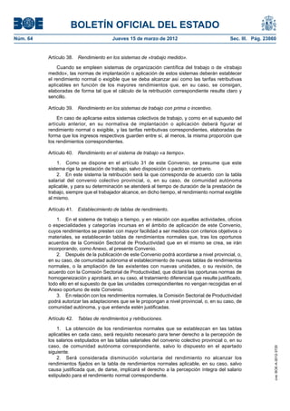 BOLETÍN OFICIAL DEL ESTADO
Núm. 64	                                 Jueves 15 de marzo de 2012	                             Sec. III. Pág. 23860


           Artículo 38.  Rendimiento en los sistemas de «trabajo medido».

               Cuando se empleen sistemas de organización científica del trabajo o de «trabajo
           medido», las normas de implantación o aplicación de estos sistemas deberán establecer
           el rendimiento normal o exigible que se deba alcanzar así como las tarifas retributivas
           aplicables en función de los mayores rendimientos que, en su caso, se consigan,
           elaboradas de forma tal que el cálculo de la retribución correspondiente resulte claro y
           sencillo.

           Artículo 39.  Rendimiento en los sistemas de trabajo con prima o incentivo.

               En caso de aplicarse estos sistemas colectivos de trabajo, y como en el supuesto del
           artículo anterior, en su normativa de implantación o aplicación deberá figurar el
           rendimiento normal o exigible, y las tarifas retributivas correspondientes, elaboradas de
           forma que los ingresos respectivos guarden entre sí, al menos, la misma proporción que
           los rendimientos correspondientes.

           Artículo 40.  Rendimiento en el sistema de trabajo «a tiempo».

               1.  Como se dispone en el artículo 31 de este Convenio, se presume que este
           sistema rige la prestación de trabajo, salvo disposición o pacto en contrario.
               2.  En este sistema la retribución será la que corresponda de acuerdo con la tabla
           salarial del convenio colectivo provincial, o, en su caso, de comunidad autónoma
           aplicable, y para su determinación se atenderá al tiempo de duración de la prestación de
           trabajo, siempre que el trabajador alcance, en dicho tiempo, el rendimiento normal exigible
           al mismo.

           Artículo 41.  Establecimiento de tablas de rendimiento.

               1.  En el sistema de trabajo a tiempo, y en relación con aquellas actividades, oficios
           o especialidades y categorías incursas en el ámbito de aplicación de este Convenio,
           cuyos rendimientos se presten con mayor facilidad a ser medidos con criterios objetivos o
           materiales, se establecerán tablas de rendimientos normales que, tras los oportunos
           acuerdos de la Comisión Sectorial de Productividad que en el mismo se crea, se irán
           incorporando, como Anexo, al presente Convenio.
               2.  Después de la publicación de este Convenio podrá acordarse a nivel provincial, o,
           en su caso, de comunidad autónoma el establecimiento de nuevas tablas de rendimientos
           normales, o la ampliación de las existentes con nuevas unidades, o su revisión, de
           acuerdo con la Comisión Sectorial de Productividad, que dictará las oportunas normas de
           homogeneización y aprobará, en su caso, el tratamiento diferencial que resulte justificado,
           todo ello en el supuesto de que las unidades correspondientes no vengan recogidas en el
           Anexo oportuno de este Convenio.
               3.  En relación con los rendimientos normales, la Comisión Sectorial de Productividad
           podrá autorizar las adaptaciones que se le propongan a nivel provincial, o, en su caso, de
           comunidad autónoma, y que entienda estén justificadas.

           Artículo 42.  Tablas de rendimientos y retribuciones.

               1.  La obtención de los rendimientos normales que se establezcan en las tablas
           aplicables en cada caso, será requisito necesario para tener derecho a la percepción de
           los salarios estipulados en las tablas salariales del convenio colectivo provincial o, en su
           caso, de comunidad autónoma correspondiente, salvo lo dispuesto en el apartado
                                                                                                                   cve: BOE-A-2012-3725




           siguiente.
               2.  Será considerada disminución voluntaria del rendimiento no alcanzar los
           rendimientos fijados en la tabla de rendimientos normales aplicable, en su caso, salvo
           causa justificada que, de darse, implicará el derecho a la percepción íntegra del salario
           estipulado para el rendimiento normal correspondiente.
 