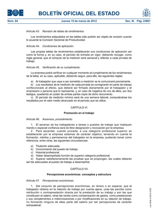 BOLETÍN OFICIAL DEL ESTADO
Núm. 64	                                Jueves 15 de marzo de 2012	                          Sec. III. Pág. 23861


           Artículo 43.  Revisión de tablas de rendimientos.

               Los rendimientos estipulados en las tablas sólo podrán ser objeto de revisión cuando
           lo acuerde la Comisión Sectorial de Productividad.

           Artículo 44.  Condiciones de aplicación.

               Las propias tablas de rendimientos establecerán sus condiciones de aplicación así
           como la forma y, en su caso, el período de entrada en vigor, debiendo recoger, como
           regla general, que el cómputo de la medición será semanal y referido a cada jornada de
           trabajo.

           Artículo 45.  Verificación de su cumplimiento.

               La empresa podrá verificar en cualquier momento el cumplimiento de los rendimientos
           de la tabla, en su caso, aplicable, debiendo seguir, para ello, las siguientes reglas:

               a)  Al trabajador que vaya a ser sometido a medición se le comunicará previamente.
               b)  Los resultados de la medición de cada jornada se consignarán en parte de trabajo
           confeccionado al efecto, que deberá ser firmado diariamente por el trabajador y el
           empresario o persona que lo represente, y, en caso de negativa de uno de ellos, por dos
           testigos, quedando en poder de ambas partes copia de dicho documento.
               c)  El período de medición mínimo será de una semana laboral, computándose los
           resultados por el valor medio alcanzado en el período que se utilice.

                                                CAPÍTULO VI

                                          Promoción en el trabajo

           Artículo 46.  Ascensos, procedimiento.

               1.  El ascenso de los trabajadores a tareas o puestos de trabajo que impliquen
           mando o especial confianza será de libre designación y revocación por la empresa.
               2.  Para ascender, cuando proceda, a una categoría profesional superior se
           establecerán por la empresa sistemas de carácter objetivo, teniendo en cuenta la
           formación, méritos y permanencia del trabajador en la empresa, pudiendo tomar como
           referencia, entre otras, las siguientes circunstancias:

               a)  Titulación adecuada.
               b)  Conocimiento del puesto de trabajo.
               c)  Historial profesional.
               d)  Haber desempeñado función de superior categoría profesional.
               e)  Superar satisfactoriamente las pruebas que se propongan, las cuales deberán
           ser las adecuadas al puesto de trabajo a desempeñar.

                                                CAPÍTULO VII

                            Percepciones económicas: conceptos y estructura

           Artículo 47.  Percepciones económicas.

               1.  Del conjunto de percepciones económicas, en dinero o en especie, que el
           trabajador obtiene en la relación de trabajo por cuenta ajena, unas las percibe como
                                                                                                               cve: BOE-A-2012-3725




           retribución o contraprestación directa por la prestación de su trabajo y son las que
           constituyen el salario, otras las recibe como compensación de gastos, como prestaciones
           y sus complementos e indemnizaciones o por modificaciones en su relación de trabajo,
           no formando ninguna de ellas parte del salario por ser percepciones de carácter
           extrasalarial.
 