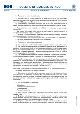 BOLETÍN OFICIAL DEL ESTADO
Núm. 64	                                 Jueves 15 de marzo de 2012	                            Sec. III. Pág. 23862


              2.  Percepciones económicas salariales:

               a)  Salario base es aquélla parte de la retribución que se fija atendiendo
           exclusivamente a la unidad de tiempo con el rendimiento normal y exigible, en los términos
           del artículo 40.2 del presente Convenio.
               b)  Complementos salariales o cantidades que, en su caso, deban adicionarse al
           salario base, atendiendo a las siguientes circunstancias distintas de la unidad de tiempo:

               –  Personales, tales como antigüedad consolidada, en su caso, y el complemento de
           discapacidad.
               – De puesto de trabajo, tales como las derivadas de trabajo nocturno o
           excepcionalmente tóxico, penoso o peligroso.
               –  De calidad o cantidad de trabajo, tales como primas, incentivos, destajos, pluses de
           actividad o asistencia u horas extraordinarias.
               –  Las cantidades que las empresas abonen libre y voluntariamente a sus trabajadores.
               –  Las pagas extraordinarias y la retribución de vacaciones.

              3.  Percepciones económicas no salariales:

               a)  Las prestaciones e indemnizaciones de la seguridad social y sus complementos.
               b)  Las indemnizaciones o suplidos por gastos que hubieran de ser realizados por el
           trabajador como consecuencia de su actividad laboral, tales como herramientas y ropa de
           trabajo, así como las cantidades que se abonen en concepto de dietas, gastos de viaje o
           locomoción, pluses extrasalariales, y aquellas diferencias de alquiler o coste de vivienda
           que viniera percibiendo el trabajador.
               c)  Las indemnizaciones por ceses, movilidad geográfica, suspensiones, extinciones,
           resoluciones de contrato o despido y accidente de trabajo y enfermedad profesional.

               4.  Aquellos complementos salariales que tengan carácter funcional o circunstancial,
           como los de puesto de trabajo, los de calidad o cantidad de trabajo realizado, y las
           cantidades que las empresas abonen libre y voluntariamente, se considerarán no
           consolidables en el salario del trabajador y no se computarán como base de las
           percepciones enumeradas en el apartado 2 de este artículo.

           Artículo 48.  Estructura de las percepciones económicas en los convenios provinciales o,
               en su caso, autonómicos y de ámbitos inferiores.

               1.  Con objeto de racionalizar y homogeneizar la estructura de las percepciones
           económicas de los diferentes convenios del sector de la construcción, las partes
           signatarias del presente Convenio consideran necesario fijar, con carácter general, los
           conceptos salariales y extrasalariales que pueden formar parte de la tabla de percepciones
           económicas.

              a)  Los conceptos son los siguientes:

              •  Salario base.
              •  Gratificaciones extraordinarias.
              •  Pluses salariales.
              •  Pluses extrasalariales.

               b)  En el concepto gratificaciones extraordinarias se entiende incluida la retribución
           de vacaciones.
               c)  En pluses salariales se consideran incluidos todos los complementos que se
                                                                                                                  cve: BOE-A-2012-3725




           pacten en cada convenio que constituyan contraprestación directa del trabajo y no
           compensación de gastos originados por asistir o realizar el trabajo.
               d)  En pluses extrasalariales se consideran incluidos cuantos conceptos se pacten
           en los convenios de carácter indemnizatorio de gastos originados al trabajador por la
 