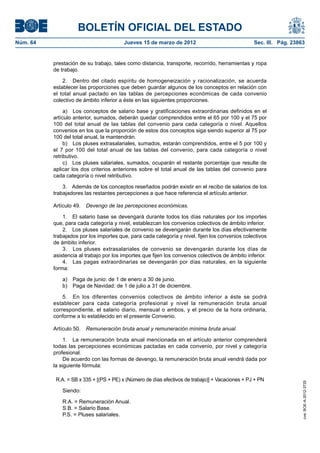 BOLETÍN OFICIAL DEL ESTADO
Núm. 64	                                  Jueves 15 de marzo de 2012	                              Sec. III. Pág. 23863


           prestación de su trabajo, tales como distancia, transporte, recorrido, herramientas y ropa
           de trabajo.

               2.  Dentro del citado espíritu de homogeneización y racionalización, se acuerda
           establecer las proporciones que deben guardar algunos de los conceptos en relación con
           el total anual pactado en las tablas de percepciones económicas de cada convenio
           colectivo de ámbito inferior a éste en las siguientes proporciones.

                a)  Los conceptos de salario base y gratificaciones extraordinarias definidos en el
           artículo anterior, sumados, deberán quedar comprendidos entre el 65 por 100 y el 75 por
           100 del total anual de las tablas del convenio para cada categoría o nivel. Aquellos
           convenios en los que la proporción de estos dos conceptos siga siendo superior al 75 por
           100 del total anual, la mantendrán.
                b)  Los pluses extrasalariales, sumados, estarán comprendidos, entre el 5 por 100 y
           el 7 por 100 del total anual de las tablas del convenio, para cada categoría o nivel
           retributivo.
                c)  Los pluses salariales, sumados, ocuparán el restante porcentaje que resulte de
           aplicar los dos criterios anteriores sobre el total anual de las tablas del convenio para
           cada categoría o nivel retributivo.

               3.  Además de los conceptos reseñados podrán existir en el recibo de salarios de los
           trabajadores las restantes percepciones a que hace referencia el artículo anterior.

           Artículo 49.  Devengo de las percepciones económicas.

               1.  El salario base se devengará durante todos los días naturales por los importes
           que, para cada categoría y nivel, establezcan los convenios colectivos de ámbito inferior.
               2.  Los pluses salariales de convenio se devengarán durante los días efectivamente
           trabajados por los importes que, para cada categoría y nivel, fijen los convenios colectivos
           de ámbito inferior.
               3.  Los pluses extrasalariales de convenio se devengarán durante los días de
           asistencia al trabajo por los importes que fijen los convenios colectivos de ámbito inferior.
               4.  Las pagas extraordinarias se devengarán por días naturales, en la siguiente
           forma:

              a)  Paga de junio: de 1 de enero a 30 de junio.
              b)  Paga de Navidad: de 1 de julio a 31 de diciembre.

               5.  En los diferentes convenios colectivos de ámbito inferior a éste se podrá
           establecer para cada categoría profesional y nivel la remuneración bruta anual
           correspondiente, el salario diario, mensual o ambos, y el precio de la hora ordinaria,
           conforme a lo establecido en el presente Convenio.

           Artículo 50.  Remuneración bruta anual y remuneración mínima bruta anual.

                1.  La remuneración bruta anual mencionada en el artículo anterior comprenderá
           todas las percepciones económicas pactadas en cada convenio, por nivel y categoría
           profesional.
                De acuerdo con las formas de devengo, la remuneración bruta anual vendrá dada por
           la siguiente fórmula:

            R.A. = SB x 335 + [(PS + PE) x (Número de días efectivos de trabajo)] + Vacaciones + PJ + PN
                                                                                                                     cve: BOE-A-2012-3725




              Siendo:

              R.A. = Remuneración Anual.
              S.B. = Salario Base.
              P.S. = Pluses salariales.
 