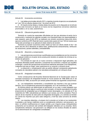 BOLETÍN OFICIAL DEL ESTADO
Núm. 64	                                 Jueves 15 de marzo de 2012	                             Sec. III. Pág. 23865


           Artículo 52.  Incrementos económicos.

               1.  Las tablas provinciales del año 2011 y vigentes durante el ejercicio se actualizarán
           en 1 por 100 con efectos desde el día 1 de enero de 2012.
               2.  El importe de las dietas y medias dietas de acuerdo con lo dispuesto en el artículo
           83.6 de este Convenio se fijará en el marco de los respectivos convenios colectivos
           provinciales o, en su caso, autonómicos.

           Artículo 53.  Cláusula de garantía salarial.

               Teniendo en cuenta las especiales dificultades por las que atraviesa el sector de la
           construcción y haciendo los agentes sociales una importante labor de responsabilidad a
           este respecto, para el año 2012 se realizará una revisión económica trascurrido dicho
           ejercicio conforme al IPC Real del mismo cuando éste supere el 2 por 100 de manera que
           hasta este porcentaje no se aplicará el citado sistema de revisión.
               Asimismo la revisión económica antes citada se hará con efecto desde el día 1 de
           enero del año 2012 afectando al salario base, gratificaciones extraordinarias, retribución
           de vacaciones y pluses salariales y extrasalariales.

           Artículo 54.  Absorción y compensación.

               1.  Las percepciones económicas cuantificadas que se establezcan por los convenios
           de cualquier ámbito en el sector de la construcción tendrán el carácter de mínimas en su
           ámbito de aplicación.
               2.  A la entrada en vigor de un nuevo convenio o disposición legal aplicables, las
           empresas afectadas podrán absorber y compensar los aumentos o mejoras que aquéllos
           contengan, cuando las percepciones económicas realmente abonadas a los trabajadores,
           cualquiera que sea su origen, sean superiores en su conjunto y cómputo anual.
               3.  La absorción y compensación sólo se podrán efectuar comparando globalmente
           conceptos de naturaleza salarial o de naturaleza extrasalarial y en cómputo anual.

           Artículo 55.  Antigüedad consolidada.

              Como consecuencia del Acuerdo Sectorial Nacional de la Construcción sobre el
           concepto económico de antigüedad firmado el 18 de octubre de 1996 (BOE de 21 de
           noviembre de 1996), se asumen por ambas partes firmantes los siguientes compromisos:

               a)  Los trabajadores mantendrán y consolidarán los importes a los que tuvieran
           derecho, por el complemento personal de antigüedad, el 21 de noviembre de 1996.
               Al importe anterior así determinado se adicionará, en su caso, a cada trabajador que
           ya viniera percibiendo alguna cuantía por este concepto, el importe equivalente a la parte
           proporcional de antigüedad que el trabajador tuviera devengada y no cobrada al 21 de
           noviembre de 1996, calculándose por defecto o por exceso, por años completos. Para el
           cálculo de los importes de esta parte de antigüedad devengada y no cobrada se tendrán
           en cuenta los importes que para cada categoría y nivel fije cada convenio de ámbito
           inferior.
               b)  Los importes obtenidos, al amparo de lo previsto en la letra a) se mantendrán
           invariables y por tiempo indefinido como un complemento retributivo «ad personam», es
           decir, no sufrirán modificaciones en ningún sentido y por ninguna causa, extinguiéndose
           juntamente con la extinción del contrato del trabajador afectado con su empresa. Dicho
           complemento retributivo «ad personam» se reflejará en los recibos oficiales de salario
           con la denominación de «antigüedad consolidada».
                                                                                                                   cve: BOE-A-2012-3725
 