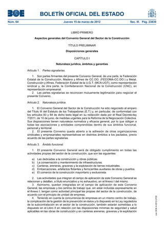 BOLETÍN OFICIAL DEL ESTADO
Núm. 64	                                  Jueves 15 de marzo de 2012	                            Sec. III. Pág. 23839


                                                 LIBRO PRIMERO

                 Aspectos generales del Convenio General del Sector de la Construcción

                                               TÍTULO PRELIMINAR

                                              Disposiciones generales

                                                    CAPÍTULO I

                                   Naturaleza jurídica, ámbitos y garantías

           Artículo 1.  Partes signatarias.

               1.  Son partes firmantes del presente Convenio General, de una parte, la Federación
           Estatal de la Construcción, Madera y Afines de CC.OO. (FECOMA-CC.OO.) y Metal,
           Construcción y Afines, Federación Estatal de la U.G.T. (MCA-UGT), como representación
           sindical y, de otra parte, la Confederación Nacional de la Construcción (CNC), en
           representación empresarial.
               2.  Las partes signatarias se reconocen mutuamente legitimación para negociar el
           presente Convenio.

           Artículo 2.  Naturaleza jurídica.

               1.  El Convenio General del Sector de la Construcción ha sido negociado al amparo
           del Título III del Estatuto de los Trabajadores (E.T.) y, en particular, de conformidad con
           los artículos 83 y 84 de dicho texto legal en su redacción dada por el Real Decreto-ley
           7/2011, de 10 de junio, de medidas urgentes para la Reforma de la Negociación Colectiva.
           Sus disposiciones tienen naturaleza normativa y eficacia general, por lo que obligan a
           todas las asociaciones y entidades comprendidas dentro de sus ámbitos funcional,
           personal y territorial.
               2.  El presente Convenio queda abierto a la adhesión de otras organizaciones
           sindicales y empresariales representativas en distintos ámbitos a los pactados, previo
           acuerdo de las partes signatarias.

           Artículo 3.  Ámbito funcional.

               1.  El presente Convenio General será de obligado cumplimiento en todas las
           actividades propias del sector de la construcción, que son las siguientes:

              a)    Las dedicadas a la construcción y obras públicas.
              b)    La conservación y mantenimiento de infraestructuras.
              c)    Canteras, areneras, graveras y la explotación de tierras industriales.
              d)    Embarcaciones, artefactos flotantes y ferrocarriles auxiliares de obras y puertos.
              e)    El comercio de la construcción mayoritario y exclusivista.

               2.  Las actividades que integran el campo de aplicación de este Convenio General se
           relacionan y detallan, a título enunciativo y no exhaustivo, en el Anexo I del mismo.
               3.  Asimismo, quedan integradas en el campo de aplicación de este Convenio
           General, las empresas y los centros de trabajo que, sin estar incluidas expresamente en
           el Anexo I, tengan como actividad principal las propias del sector de la construcción, de
           acuerdo con el principio de unidad de empresa.
                                                                                                                   cve: BOE-A-2012-3725




               4.  Teniendo en cuenta la concurrencia de empresas en un mismo centro de trabajo,
           la complicación de la gestión de la prevención en éstos y lo dispuesto en la Ley reguladora
           de la subcontratación en el sector de la construcción, también estarán sometidas a lo
           dispuesto en el Libro II en relación con las disposiciones mínimas de seguridad y salud
           aplicables en las obras de construcción y en canteras areneras, graveras y la explotación
 