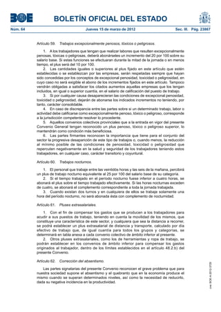 BOLETÍN OFICIAL DEL ESTADO
Núm. 64	                                 Jueves 15 de marzo de 2012	                             Sec. III. Pág. 23867


           Artículo 59.  Trabajos excepcionalmente penosos, tóxicos o peligrosos.

               1.  A los trabajadores que tengan que realizar labores que resulten excepcionalmente
           penosas, tóxicas o peligrosas, deberá abonárseles un incremento del 20 por 100 sobre su
           salario base. Si estas funciones se efectuaran durante la mitad de la jornada o en menos
           tiempo, el plus será del 10 por 100.
               2.  Las cantidades iguales o superiores al plus fijado en este artículo que estén
           establecidas o se establezcan por las empresas, serán respetadas siempre que hayan
           sido concedidas por los conceptos de excepcional penosidad, toxicidad o peligrosidad, en
           cuyo caso no será exigible el abono de los incrementos fijados en este artículo. Tampoco
           vendrán obligadas a satisfacer los citados aumentos aquellas empresas que los tengan
           incluidos, en igual o superior cuantía, en el salario de calificación del puesto de trabajo.
               3.  Si por cualquier causa desaparecieran las condiciones de excepcional penosidad,
           toxicidad o peligrosidad, dejarán de abonarse los indicados incrementos no teniendo, por
           tanto, carácter consolidable.
               4.  En caso de discrepancia entre las partes sobre si un determinado trabajo, labor o
           actividad debe calificarse como excepcionalmente penoso, tóxico o peligroso, corresponde
           a la jurisdicción competente resolver lo procedente.
               5.  Aquellos convenios colectivos provinciales que a la entrada en vigor del presente
           Convenio General tengan reconocido un plus penoso, tóxico o peligroso superior, lo
           mantendrán como condición más beneficiosa.
               6.  Las partes firmantes reconocen la importancia que tiene para el conjunto del
           sector la progresiva desaparición de este tipo de trabajos o, cuando menos, la reducción
           al mínimo posible de las condiciones de penosidad, toxicidad o peligrosidad que
           repercuten negativamente en la salud y seguridad de los trabajadores teniendo estos
           trabajadores, en cualquier caso, carácter transitorio y coyuntural.

           Artículo 60.  Trabajos nocturnos.

               1.  El personal que trabaje entre las veintidós horas y las seis de la mañana, percibirá
           un plus de trabajo nocturno equivalente al 25 por 100 del salario base de su categoría.
               2.  Si el tiempo trabajado en el período nocturno fuese inferior a cuatro horas, se
           abonará el plus sobre el tiempo trabajado efectivamente. Si las horas nocturnas exceden
           de cuatro, se abonará el complemento correspondiente a toda la jornada trabajada.
               3.  Cuando existan dos turnos y en cualquiera de ellos se trabaje solamente una
           hora del período nocturno, no será abonada ésta con complemento de nocturnidad.

           Artículo 61.  Pluses extrasalariales.

               1.  Con el fin de compensar los gastos que se producen a los trabajadores para
           acudir a sus puestos de trabajo, teniendo en cuenta la movilidad de los mismos, que
           constituye una característica de este sector, y cualquiera que sea la distancia a recorrer,
           se podrá establecer un plus extrasalarial de distancia y transporte, calculado por día
           efectivo de trabajo que, de igual cuantía para todos los grupos y categorías, se
           determinará en tabla anexa a cada convenio colectivo de ámbito inferior al presente.
               2.  Otros pluses extrasalariales, como los de herramientas y ropa de trabajo, se
           podrán establecer en los convenios de ámbito inferior para compensar los gastos
           originados al trabajador, dentro de los límites establecidos en el artículo 48.2.b) del
           presente Convenio.

           Artículo 62.  Corrección del absentismo.
                                                                                                                   cve: BOE-A-2012-3725




              Las partes signatarias del presente Convenio reconocen el grave problema que para
           nuestra sociedad supone el absentismo y el quebranto que en la economía produce el
           mismo cuando se superan determinados niveles, así como la necesidad de reducirlo,
           dada su negativa incidencia en la productividad.
 