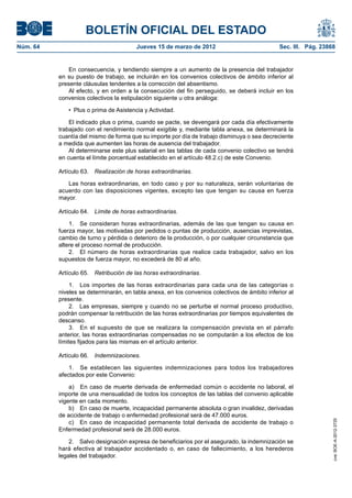 BOLETÍN OFICIAL DEL ESTADO
Núm. 64	                                 Jueves 15 de marzo de 2012	                           Sec. III. Pág. 23868


               En consecuencia, y tendiendo siempre a un aumento de la presencia del trabajador
           en su puesto de trabajo, se incluirán en los convenios colectivos de ámbito inferior al
           presente cláusulas tendentes a la corrección del absentismo.
               Al efecto, y en orden a la consecución del fin perseguido, se deberá incluir en los
           convenios colectivos la estipulación siguiente u otra análoga:

              •  Plus o prima de Asistencia y Actividad.

               El indicado plus o prima, cuando se pacte, se devengará por cada día efectivamente
           trabajado con el rendimiento normal exigible y, mediante tabla anexa, se determinará la
           cuantía del mismo de forma que su importe por día de trabajo disminuya o sea decreciente
           a medida que aumenten las horas de ausencia del trabajador.
               Al determinarse este plus salarial en las tablas de cada convenio colectivo se tendrá
           en cuenta el límite porcentual establecido en el artículo 48.2.c) de este Convenio.

           Artículo 63.  Realización de horas extraordinarias.

              Las horas extraordinarias, en todo caso y por su naturaleza, serán voluntarias de
           acuerdo con las disposiciones vigentes, excepto las que tengan su causa en fuerza
           mayor.

           Artículo 64.  Límite de horas extraordinarias.

               1.  Se consideran horas extraordinarias, además de las que tengan su causa en
           fuerza mayor, las motivadas por pedidos o puntas de producción, ausencias imprevistas,
           cambio de turno y pérdida o deterioro de la producción, o por cualquier circunstancia que
           altere el proceso normal de producción.
               2.  El número de horas extraordinarias que realice cada trabajador, salvo en los
           supuestos de fuerza mayor, no excederá de 80 al año.

           Artículo 65.  Retribución de las horas extraordinarias.

                1.  Los importes de las horas extraordinarias para cada una de las categorías o
           niveles se determinarán, en tabla anexa, en los convenios colectivos de ámbito inferior al
           presente.
                2.  Las empresas, siempre y cuando no se perturbe el normal proceso productivo,
           podrán compensar la retribución de las horas extraordinarias por tiempos equivalentes de
           descanso.
                3.  En el supuesto de que se realizara la compensación prevista en el párrafo
           anterior, las horas extraordinarias compensadas no se computarán a los efectos de los
           límites fijados para las mismas en el artículo anterior.

           Artículo 66.  Indemnizaciones.

               1.  Se establecen las siguientes indemnizaciones para todos los trabajadores
           afectados por este Convenio:

               a)  En caso de muerte derivada de enfermedad común o accidente no laboral, el
           importe de una mensualidad de todos los conceptos de las tablas del convenio aplicable
           vigente en cada momento.
               b)  En caso de muerte, incapacidad permanente absoluta o gran invalidez, derivadas
           de accidente de trabajo o enfermedad profesional será de 47.000 euros.
                                                                                                                 cve: BOE-A-2012-3725




               c)  En caso de incapacidad permanente total derivada de accidente de trabajo o
           Enfermedad profesional será de 28.000 euros.

               2.  Salvo designación expresa de beneficiarios por el asegurado, la indemnización se
           hará efectiva al trabajador accidentado o, en caso de fallecimiento, a los herederos
           legales del trabajador.
 