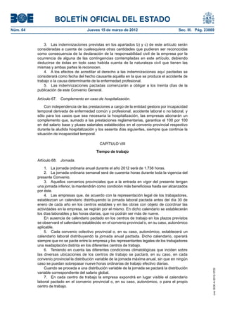 BOLETÍN OFICIAL DEL ESTADO
Núm. 64	                                Jueves 15 de marzo de 2012	                            Sec. III. Pág. 23869


               3.  Las indemnizaciones previstas en los apartados b) y c) de este artículo serán
           consideradas a cuenta de cualesquiera otras cantidades que pudieran ser reconocidas
           como consecuencia de la declaración de la responsabilidad civil de la empresa por la
           ocurrencia de alguna de las contingencias contempladas en este artículo, debiendo
           deducirse de éstas en todo caso habida cuenta de la naturaleza civil que tienen las
           mismas y ambas partes le reconocen.
               4.  A los efectos de acreditar el derecho a las indemnizaciones aquí pactadas se
           considerará como fecha del hecho causante aquélla en la que se produce el accidente de
           trabajo o la causa determinante de la enfermedad profesional.
               5.  Las indemnizaciones pactadas comenzarán a obligar a los treinta días de la
           publicación de este Convenio General.

           Artículo 67.  Complemento en caso de hospitalización.

               Con independencia de las prestaciones a cargo de la entidad gestora por incapacidad
           temporal derivada de enfermedad común y profesional, accidente laboral o no laboral, y
           sólo para los casos que sea necesaria la hospitalización, las empresas abonarán un
           complemento que, sumado a las prestaciones reglamentarias, garantice el 100 por 100
           en del salario base y pluses salariales establecidos en el convenio provincial respectivo
           durante la aludida hospitalización y los sesenta días siguientes, siempre que continúe la
           situación de incapacidad temporal.

                                                CAPÍTULO VIII

                                              Tiempo de trabajo

           Artículo 68.  Jornada.

               1.  La jornada ordinaria anual durante el año 2012 será de 1.738 horas.
               2.  La jornada ordinaria semanal será de cuarenta horas durante toda la vigencia del
           presente Convenio.
               3.  Aquellos convenios provinciales que a la entrada en vigor del presente tengan
           una jornada inferior, la mantendrán como condición más beneficiosa hasta ser alcanzados
           por éste.
               4.  Las empresas que, de acuerdo con la representación legal de los trabajadores,
           establezcan un calendario distribuyendo la jornada laboral pactada antes del día 30 de
           enero de cada año en los centros estables y en las obras con objeto de coordinar las
           actividades en la empresa, se regirán por el mismo. En dicho calendario se establecerán
           los días laborables y las horas diarias, que no podrán ser más de nueve.
               En ausencia de calendario pactado en los centros de trabajo en los plazos previstos
           se observará el calendario establecido en el convenio provincial o, en su caso, autonómico
           aplicable.
               5.  Cada convenio colectivo provincial o, en su caso, autonómico, establecerá un
           calendario laboral distribuyendo la jornada anual pactada. Dicho calendario, operará
           siempre que no se pacte entre la empresa y los representantes legales de los trabajadores
           una readaptación distinta en los diferentes centros de trabajo.
               6.  Teniendo en cuenta las diferentes condiciones climatológicas que inciden sobre
           las diversas ubicaciones de los centros de trabajo se pactará, en su caso, en cada
           convenio provincial la distribución variable de la jornada máxima anual, sin que en ningún
           caso se puedan sobrepasar nueve horas ordinarias de trabajo efectivo diarias.
               Cuando se proceda a una distribución variable de la jornada se pactará la distribución
                                                                                                                 cve: BOE-A-2012-3725




           variable correspondiente del salario global.
               7.  En cada centro de trabajo la empresa expondrá en lugar visible el calendario
           laboral pactado en el convenio provincial o, en su caso, autonómico, o para el propio
           centro de trabajo.
 